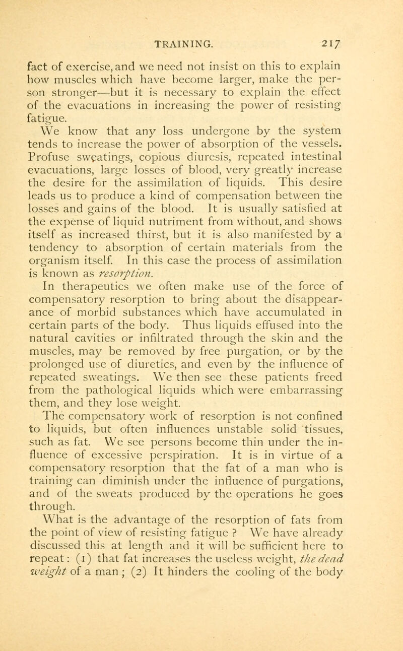 fact of exercise, and we need not insist on this to explain how muscles which have become larger, make the per- son stronger—but it is necessary to explain the effect of the evacuations in increasing the power of resisting fatigue. We know that any loss undergone by the system tends to increase the power of absorption of the vessels. Profuse sweatings, copious diuresis, repeated intestinal evacuations, large losses of blood, very greatly increase the desire for the assimilation of liquids. This desire leads us to produce a kind of compensation between the losses and gains of the blood. It is usually satisfied at the expense of liquid nutriment from without, and shows itself as increased thirst, but it is also manifested by a tendency to absorption of certain materials from the organism itself. In this case the process of assimilation is known as resorption. In therapeutics we often make use of the force of compensatory resorption to bring about the disappear- ance of morbid substances which have accumulated in certain parts of the body. Thus liquids effused into the natural cavities or infiltrated through the skin and the muscles, may be removed by free purgation, or by the prolonged use of diuretics, and even by the influence of repeated sweatings. We then see these patients freed from the pathological liquids which were embarrassing them, and they lose weight. The compensatory work of resorption is not confined to liquids, but often influences unstable solid tissues, such as fat. We see persons become thin under the in- fluence of excessive perspiration. It is in virtue of a compensatory resorption that the fat of a man who is training can diminish under the influence of purgations, and of the sweats produced by the operations he goes through. What is the advantage of the resorption of fats from the point of view of resisting fatigue ? We have already discussed this at length and it will be sufficient here to repeat: (1) that fat increases the useless weight, the dead weight of a man ; (2) It hinders the cooling of the body