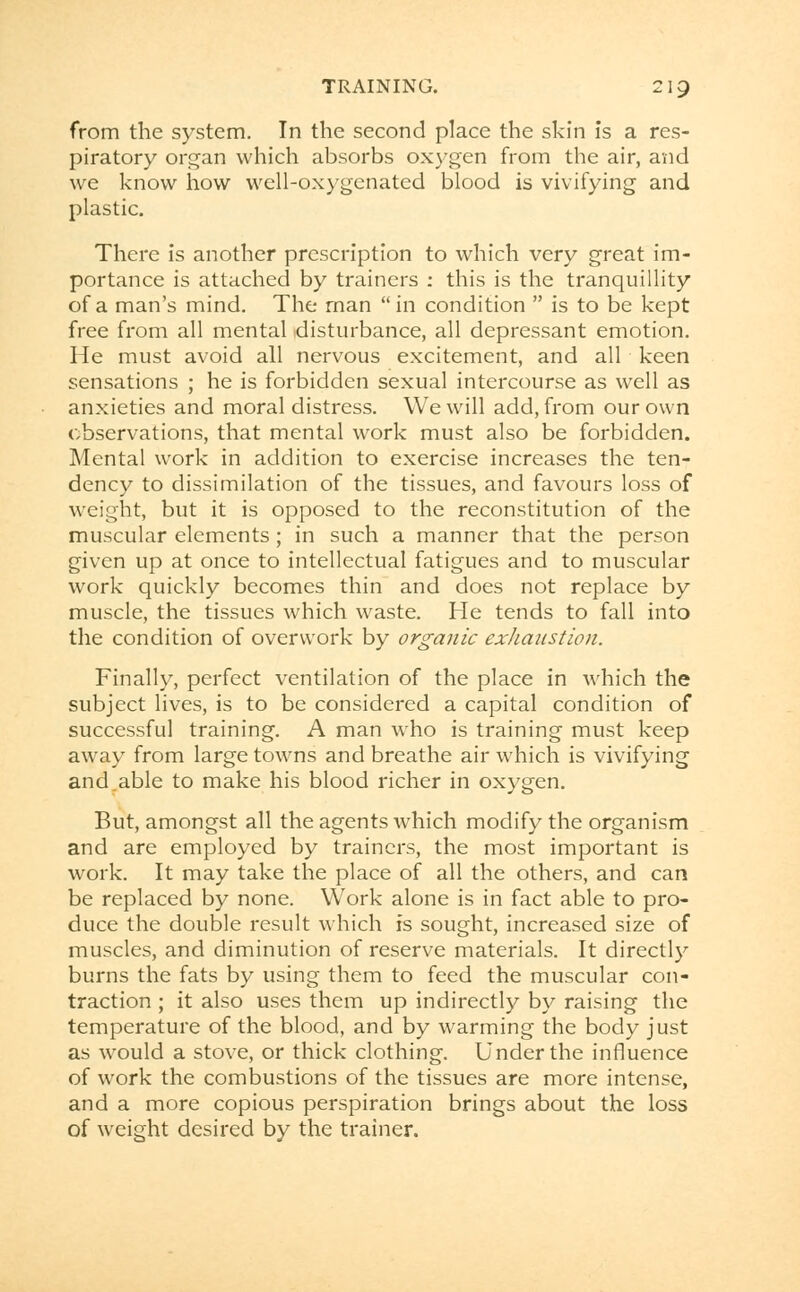 from the system. In the second place the skin is a res- piratory organ which absorbs oxygen from the air, and we know how well-oxygenated blood is vivifying and plastic. There is another prescription to which very great im- portance is attached by trainers : this is the tranquillity of a man's mind. The man in condition  is to be kept free from all mental disturbance, all depressant emotion. He must avoid all nervous excitement, and all keen sensations ; he is forbidden sexual intercourse as well as anxieties and moral distress. We will add, from our own observations, that mental work must also be forbidden. Mental work in addition to exercise increases the ten- dency to dissimilation of the tissues, and favours loss of weight, but it is opposed to the reconstitution of the muscular elements ; in such a manner that the person given up at once to intellectual fatigues and to muscular work quickly becomes thin and does not replace by muscle, the tissues which waste. He tends to fall into the condition of overwork by organic exhaustion. Finally, perfect ventilation of the place in which the subject lives, is to be considered a capital condition of successful training. A man who is training must keep away from large towns and breathe air which is vivifying and.able to make his blood richer in oxygen. But, amongst all the agents which modify the organism and are employed by trainers, the most important is work. It may take the place of all the others, and can be replaced by none. Work alone is in fact able to pro- duce the double result which is sought, increased size of muscles, and diminution of reserve materials. It directly burns the fats by using them to feed the muscular con- traction ; it also uses them up indirectly by raising the temperature of the blood, and by warming the body just as would a stove, or thick clothing. Under the influence of work the combustions of the tissues are more intense, and a more copious perspiration brings about the loss of weight desired by the trainer.