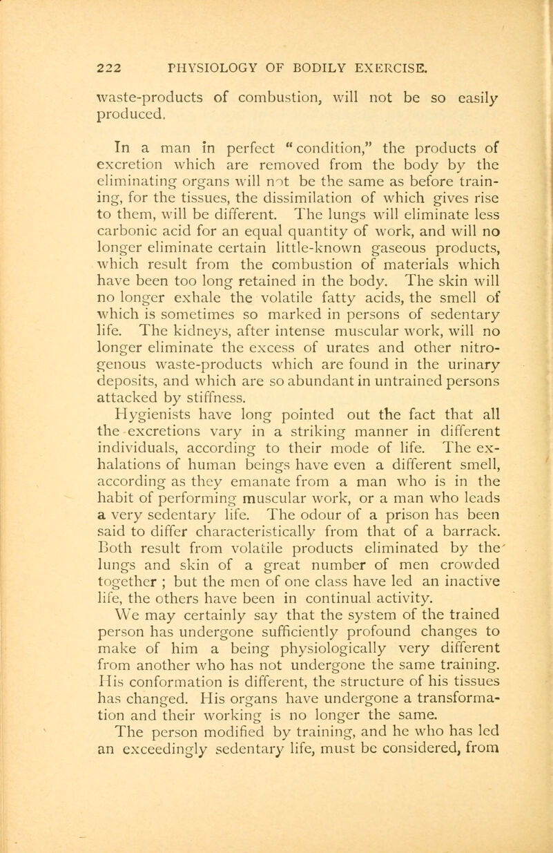 waste-products of combustion, will not be so easily produced. In a man in perfect  condition, the products of excretion which are removed from the body by the eliminating organs will not be the same as before train- ing, for the tissues, the dissimilation of which gives rise to them, will be different. The lungs will eliminate less carbonic acid for an equal quantity of work, and will no longer eliminate certain little-known gaseous products, which result from the combustion of materials which have been too long retained in the body. The skin will no longer exhale the volatile fatty acids, the smell of which is sometimes so marked in persons of sedentary life. The kidneys, after intense muscular work, will no longer eliminate the excess of urates and other nitro- genous waste-products which are found in the urinary deposits, and which are so abundant in untrained persons attacked by stiffness. Hygienists have long pointed out the fact that all the-excretions vary in a striking manner in different individuals, according to their mode of life. The ex- halations of human beings have even a different smell, according as they emanate from a man who is in the habit of performing muscular work, or a man who leads a very sedentary life. The odour of a prison has been said to differ characteristically from that of a barrack. Both result from volatile products eliminated by the' lungs and skin of a great number of men crowded together ; but the men of one class have led an inactive life, the others have been in continual activity. We may certainly say that the system of the trained person has undergone sufficiently profound changes to make of him a being physiologically very different from another who has not undergone the same training. His conformation is different, the structure of his tissues has changed. His organs have undergone a transforma- tion and their working is no longer the same. The person modified by training, and he who has led an exceedingly sedentary life, must be considered, from