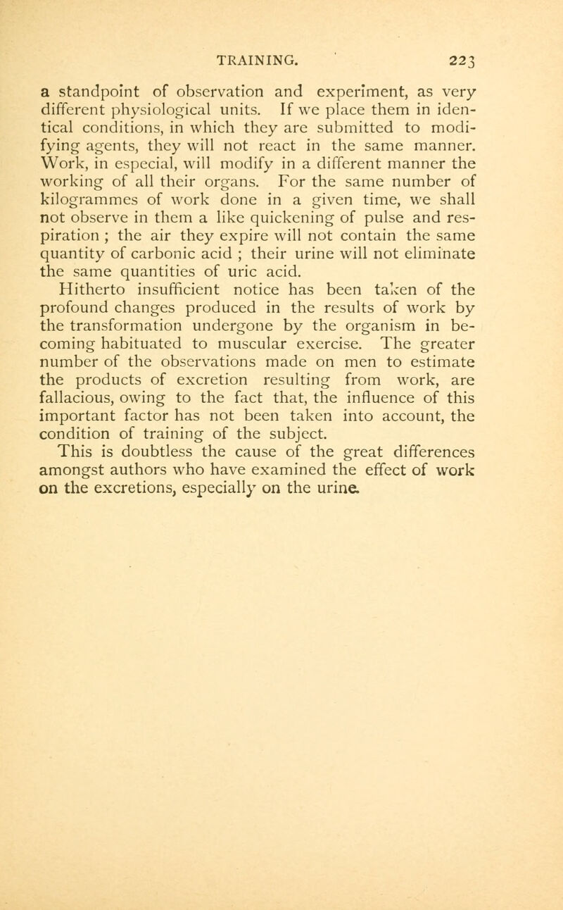 a standpoint of observation and experiment, as very different physiological units. If we place them in iden- tical conditions, in which they are submitted to modi- fying agents, they will not react in the same manner. Work, in especial, will modify in a different manner the working of all their organs. For the same number of kilogrammes of work done in a given time, we shall not observe in them a like quickening of pulse and res- piration ; the air they expire will not contain the same quantity of carbonic acid ; their urine will not eliminate the same quantities of uric acid. Hitherto insufficient notice has been taken of the profound changes produced in the results of work by the transformation undergone by the organism in be- coming habituated to muscular exercise. The greater number of the observations made on men to estimate the products of excretion resulting from work, are fallacious, owing to the fact that, the influence of this important factor has not been taken into account, the condition of training of the subject. This is doubtless the cause of the great differences amongst authors who have examined the effect of work on the excretions, especially on the urine.