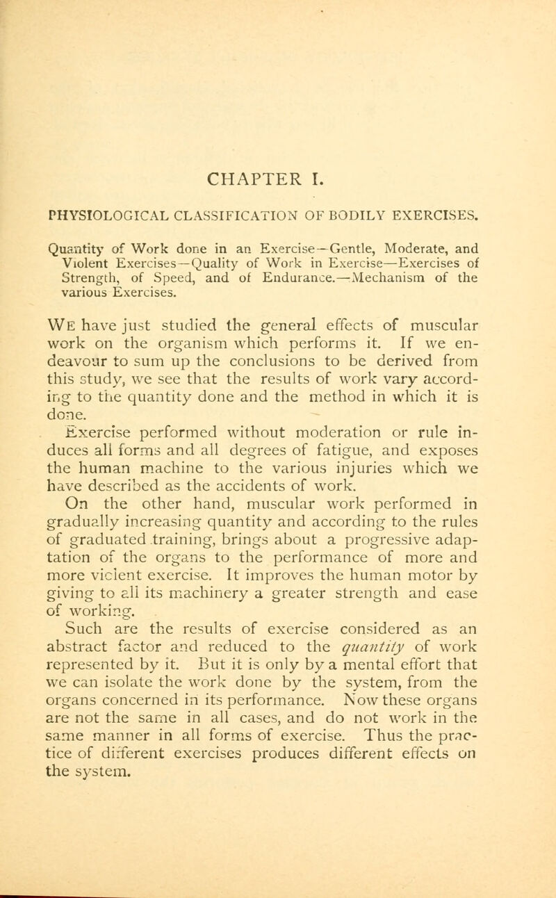 PHYSIOLOGICAL CLASSIFICATION OF BODILY EXERCISES. Quantity of Work done in an Exercise —Gentle, Moderate, and Violent Exercises—Quality of Work in Exercise—Exercises of Strength, of Speed, and of Endurance.—Mechanism of the various Exercises. We have just studied the general effects of muscular work on the organism which performs it. If we en- deavour to sum up the conclusions to be derived from this study, we see that the results of work vary accord- ing to the quantity done and the method in which it is done. Exercise performed without moderation or rule in- duces all forms and all degrees of fatigue, and exposes the human machine to the various injuries which we have described as the accidents of work. On the other hand, muscular work performed in gradually increasing quantity and according to the rules of graduated training, brings about a progressive adap- tation of the organs to the performance of more and more violent exercise. It improves the human motor by giving to all its machinery a greater strength and ease of working. Such are the results of exercise considered as an abstract factor and reduced to the quantity of work represented by it. But it is only by a mental effort that we can isolate the work done by the system, from the organs concerned in its performance. Now these organs are not the same in all cases, and do not work in the same manner in all forms of exercise. Thus the prac- tice of different exercises produces different effects on the system.