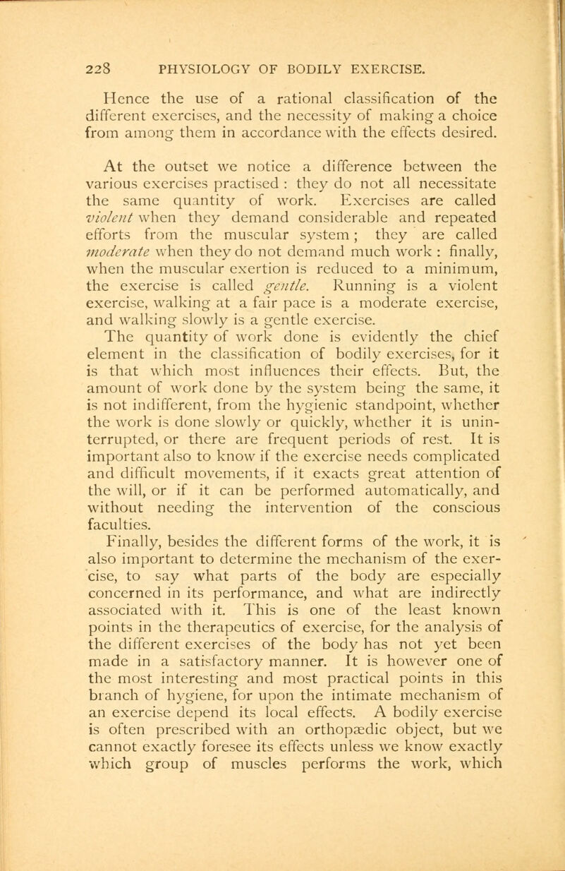Hence the use of a rational classification of the different exercises, and the necessity of making a choice from among them in accordance with the effects desired. At the outset we notice a difference between the various exercises practised : they do not all necessitate the same quantity of work. Exercises are called violent when they demand considerable and repeated efforts from the muscular system; they are called moderate when they do not demand much work : finally, when the muscular exertion is reduced to a minimum, the exercise is called gentle. Running is a violent exercise, walking at a fair pace is a moderate exercise, and walking slowly is a gentle exercise. The quantity of work done is evidently the chief element in the classification of bodily exercises, for it is that which most influences their effects. But, the amount of work done by the system being the same, it is not indifferent, from the hygienic standpoint, whether the work is done slowly or quickly, whether it is unin- terrupted, or there are frequent periods of rest. It is important also to know if the exercise needs complicated and difficult movements, if it exacts great attention of the will, or if it can be performed automatically, and without needing the intervention of the conscious faculties. Finally, besides the different forms of the work, it is also important to determine the mechanism of the exer- cise, to say what parts of the body are especially concerned in its performance, and what are indirectly associated with it. This is one of the least known points in the therapeutics of exercise, for the analysis of the different exercises of the body has not yet been made in a satisfactory manner. It is however one of the most interesting and most practical points in this branch of hygiene, for upon the intimate mechanism of an exercise depend its local effects. A bodily exercise is often prescribed with an orthopaedic object, but we cannot exactly foresee its effects unless we know exactly which group of muscles performs the work, which