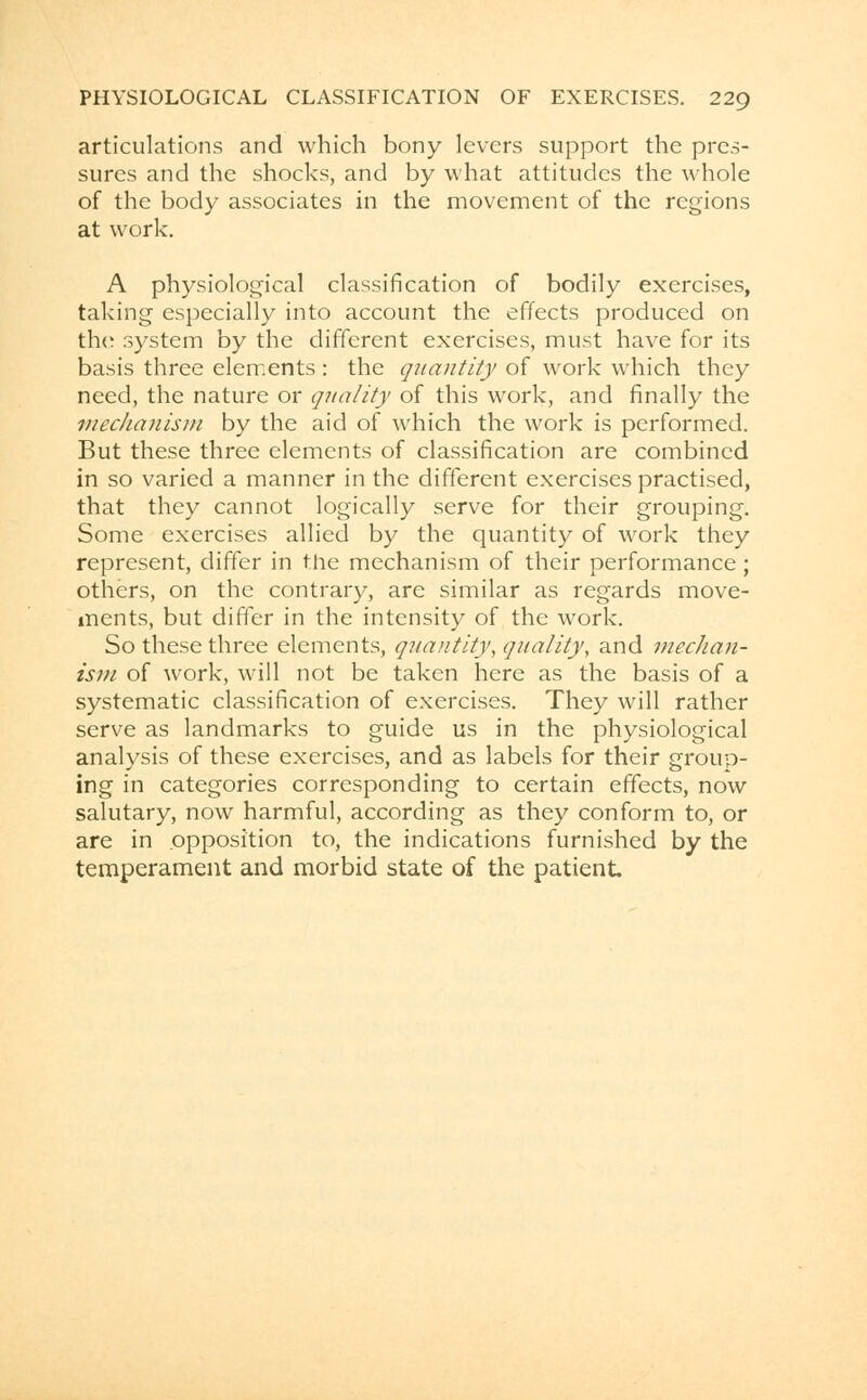 articulations and which bony levers support the pres- sures and the shocks, and by what attitudes the whole of the body associates in the movement of the regions at work. A physiological classification of bodily exercises, talcing especially into account the effects produced on the system by the different exercises, must have for its basis three elements: the quantity of work which they need, the nature or quality of this work, and finally the mechanism by the aid of which the work is performed. But these three elements of classification are combined in so varied a manner in the different exercises practised, that they cannot logically serve for their grouping. Some exercises allied by the quantity of work they represent, differ in the mechanism of their performance; others, on the contrary, are similar as regards move- ments, but differ in the intensity of the work. So these three elements, quantity, quality, and mechan- ism of work, will not be taken here as the basis of a systematic classification of exercises. They will rather serve as landmarks to guide us in the physiological analysis of these exercises, and as labels for their group- ing in categories corresponding to certain effects, now salutary, now harmful, according as they conform to, or are in opposition to, the indications furnished by the temperament and morbid state of the patient
