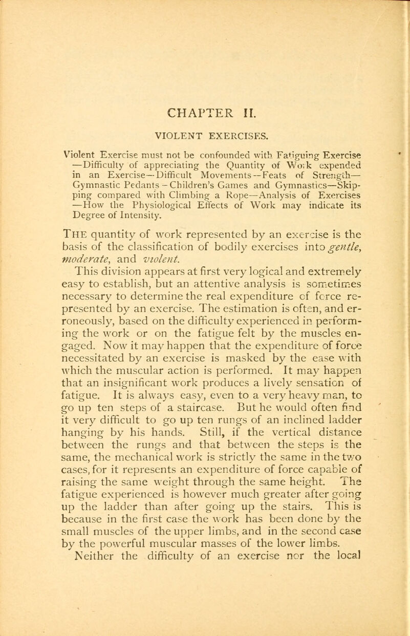 VIOLENT EXEPXISES. Violent Exercise must not be confounded with Fatiguing Exercise —Difficulty of appreciating the Quantity of Wo.k expended in an Exercise—Difficult Movements— Feats of Strength— Gymnastic Pedants-Children's Games and Gymnastics—Skip- ping compared with Climbing a Rope—Analysis of Exercises —How the Physiological Effects of Work may indicate its Degree of Intensity. THE quantity of work represented by an exercise is the basis of the classification of bodily exercises into gentle, moderate, and violent. This division appears at first very logical and extremely easy to establish, but an attentive analysis is sometimes necessary to determine the real expenditure of force re- presented by an exercise. The estimation is often, and er- roneously, based on the difficulty experienced in perform- ing the work or on the fatigue felt by the muscles en- gaged. Now it may happen that the expenditure of force necessitated by an exercise is masked by the ease with which the muscular action is performed. It may happen that an insignificant work produces a lively sensation of fatigue. It is always easy, even to a very heavy man, to go up ten steps of a staircase. But he would often find it very difficult to go up ten rungs of an inclined ladder hanging by his hands. Still, if the vertical distance between the rungs and that between the steps is the same, the mechanical work is strictly the same in the tv/o cases, for it represents an expenditure of force capable of raising the same weight through the same height. Tha fatigue experienced is however much greater after going up the ladder than after going up the stairs. This is because in the first case the work has been done by the small muscles of the upper limbs, and in the second case by the powerful muscular masses of the lower limbs. Neither the difficulty of an exercise nor the local