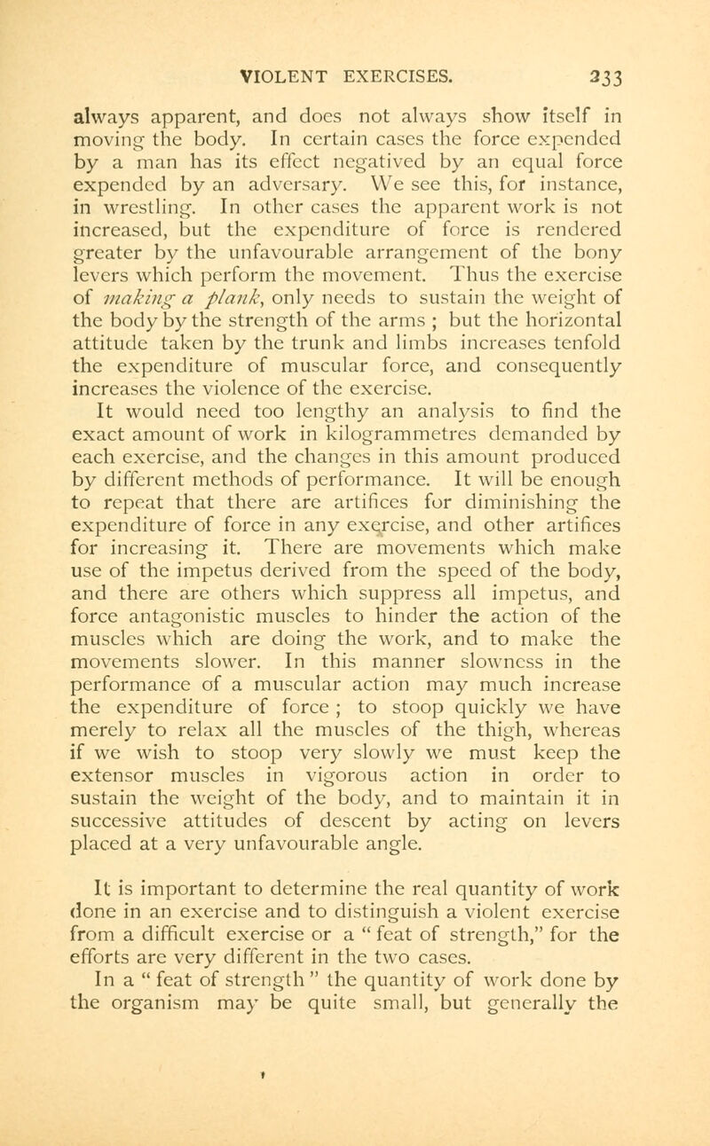 always apparent, and does not always show itself in moving the body. In certain cases the force expended by a man has its effect negatived by an equal force expended by an adversary. We see this, for instance, in wrestling. In other cases the apparent work is not increased, but the expenditure of force is rendered greater by the unfavourable arrangement of the bony levers which perform the movement. Thus the exercise of making a plank, only needs to sustain the weight of the body by the strength of the arms ; but the horizontal attitude taken by the trunk and limbs increases tenfold the expenditure of muscular force, and consequently increases the violence of the exercise. It would need too lengthy an analysis to find the exact amount of work in kilogrammetres demanded by each exercise, and the changes in this amount produced by different methods of performance. It will be enough to repeat that there are artifices for diminishing the expenditure of force in any exe/cise, and other artifices for increasing it. There are movements which make use of the impetus derived from the speed of the body, and there are others which suppress all impetus, and force antagonistic muscles to hinder the action of the muscles which are doing the work, and to make the movements slower. In this manner slowness in the performance of a muscular action may much increase the expenditure of force ; to stoop quickly we have merely to relax all the muscles of the thigh, whereas if we wish to stoop very slowly we must keep the extensor muscles in vigorous action in order to sustain the weight of the body, and to maintain it in successive attitudes of descent by acting on levers placed at a very unfavourable angle. It is important to determine the real quantity of work done in an exercise and to distinguish a violent exercise from a difficult exercise or a  feat of strength, for the efforts are very different in the two cases. In a  feat of strength  the quantity of work done by the organism may be quite small, but generally the