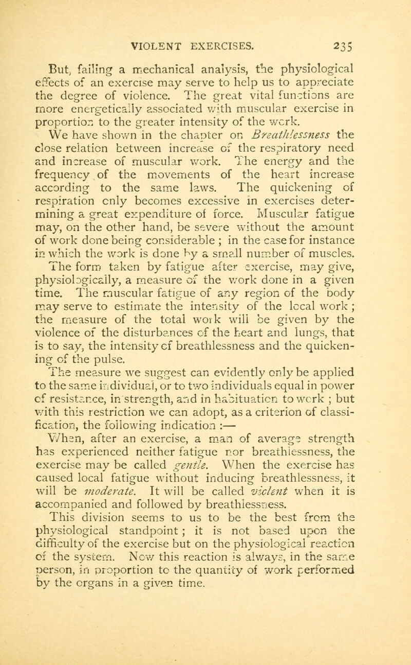 But; failing a mechanical analysis, the physiological effects of an exercise may serve to help us to appreciate the degree of violence. The great vital functions are more energetically associated v/ith muscular exercise in proportion to the greater intensity of the wcrk. We have shown in the chapter on Breathlessness the close relation between increase of the respiratory need and increase of muscular work. The energy and the frequency of the movements of the heart increase according to the same laws. The quickening of respiration cnly becomes excessive in exercises deter- mining a great expenditure of force. Muscular fatigue may, on the other hand, be severe without the amount of work done being considerable ; in the case for instance in which the work is done by a small number of muscles. The form taken by fatigue after exercise, may give, physiologically, a measure Qi the work done in a given time. The muscular fatigue of any region of the body may serve to estimate the intensity of the local work ; the measure of the total work will be given by the violence of the disturbances of the heart and lungs, that is to say, the intensity cf breathlessness and the quicken- ing of the pulse. The measure we suggest can evidently only be applied to the same individual, or to two individuals equal in power of resistance, in strength, and in habituation to work ; but v/ith this restriction we can adopt, as a criterion of classi- fication, the following indication :— When, after an exercise, a man of average strength has experienced neither fatigue nor breathlessness, the exercise may be called gentle. When the exercise has caused local fatigue without inducing breathlessness, it will be moderate. It will be called violent when it is accompanied and followed by breathlessness. This division seems to us to be the best from the physiological standpoint; it is not based upon the difficulty of the exercise but on the physiological reaction of the system. New this reaction is always, in the same person, in proportion to the quantity of work performed by the organs in a given time.