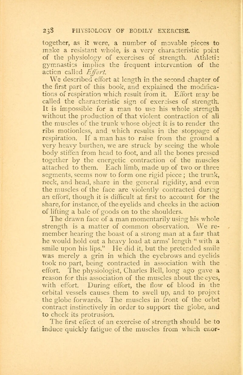 together, as it were, a number of movable pieces to make a resistant whole, is a very characteristic point of the physiology of exercises of strength. Athletic gymnastics implies the frequent intervention of the action called Effort. We described effort at length in the second chapter of the first part of this book, and explained the modifica- tions of respiration which result from it. Effort may be called the characteristic sign of exercises of strength. It is impossible for a man to use his whole strength without the production of that violent contraction of all the muscles of the trunk whose object it is to render the ribs motionless, and which results in the stoppage of respiration. If a man has to raise from the ground a very heavy burthen, we are struck by seeing the whole body stiffen from head to foot, and all the bones pressed together by the energetic contraction of the muscles attached to them. Each limb, made up of two or three segments, seems now to form one rigid piece ; the trunk, neck, and head, share in the general rigidity, and even the muscles of the face are violently contracted during an effort, though it is difficult at first to account for the share, for instance, of the eyelids and cheeks in the action of lifting a bale of goods on to the shoulders. The drawn face of a man momentarily using his whole strength is a matter of common observation. We re- member hearing the boast of a strong man at a fair that he would hold out a heavy load at arms' length  with a smile upon his lips. He did it, but the pretended srnile was merely a grin in which the eyebrows and eyelids took no part, being contracted in association with the effort. The physiologist, Charles Bell, long ago gave a reason for this association of the muscles about the eyes, with effort. During effort, the flow of blood in the orbital vessels causes them to swell up, and to project the globe forwards. The muscles in front of the orbit contract instinctively in order to support the globe, and to check its protrusion. The first effect of an exercise of strength should be to induce quickly fatigue of the muscles from which enor-
