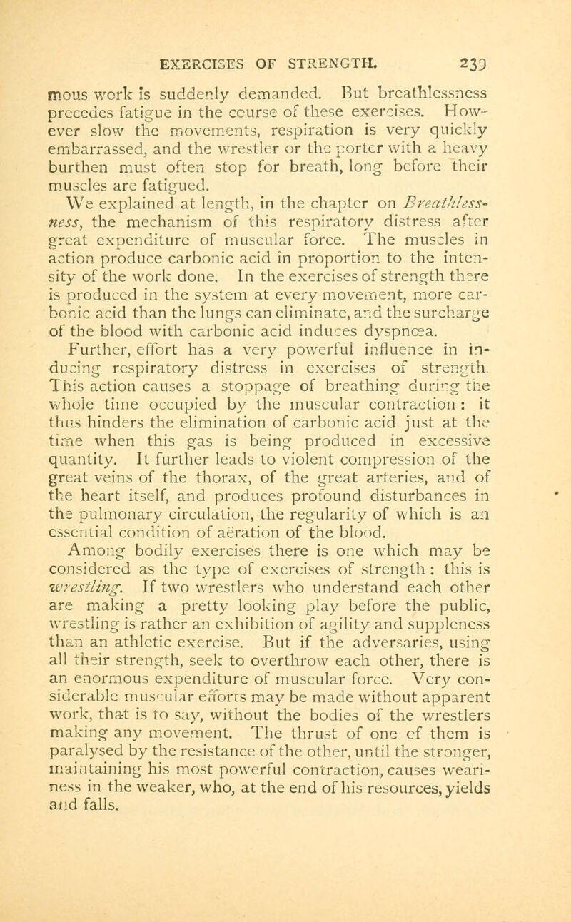 mous work is suddenly demanded. But breathlessness precedes fatigue in the course of these exercises. How- ever slow the movements, respiration is very quickly embarrassed, and the wrestler or the porter with a heavy burthen must often stop for breath, long before their muscles are fatigued. We explained at length, in the chapter on Breathless- ness, the mechanism of this respiratory distress after great expenditure of muscular force. The muscles in action produce carbonic acid in proportion to the inten- sity of the work done. In the exercises of strength there is produced in the system at every movement, more car- bonic acid than the lungs can eliminate, and the surcharge of the blood with carbonic acid induces dyspnoea. Further, effort has a very powerful influence in in- ducing respiratory distress in exercises of strength. This action causes a stoppage of breathing during the whole time occupied by the muscular contraction : it thus hinders the elimination of carbonic acid just at the time when this gas is being produced in excessive quantity. It further leads to violent compression of the great veins of the thorax, of the great arteries, and of the heart itself, and produces profound disturbances in the pulmonary circulation, the regularity of which is an essential condition of aeration of the blood. Among bodily exercises there is one which may be considered as the type of exercises of strength : this is wrestling. If two wrestlers who understand each other are making a pretty looking play before the public, wrestling is rather an exhibition of agility and suppleness than an athletic exercise. But if the adversaries, using all their strength, seek to overthrow each other, there is an enormous expenditure of muscular force. Very con- siderable muscular efforts may be made without apparent work, that is to say, without the bodies of the wrestlers making any movement. The thrust of one cf them is paralysed by the resistance of the other, until the stronger, maintaining his most powerful contraction, causes weari- ness in the weaker, who, at the end of his resources, yields and falls.