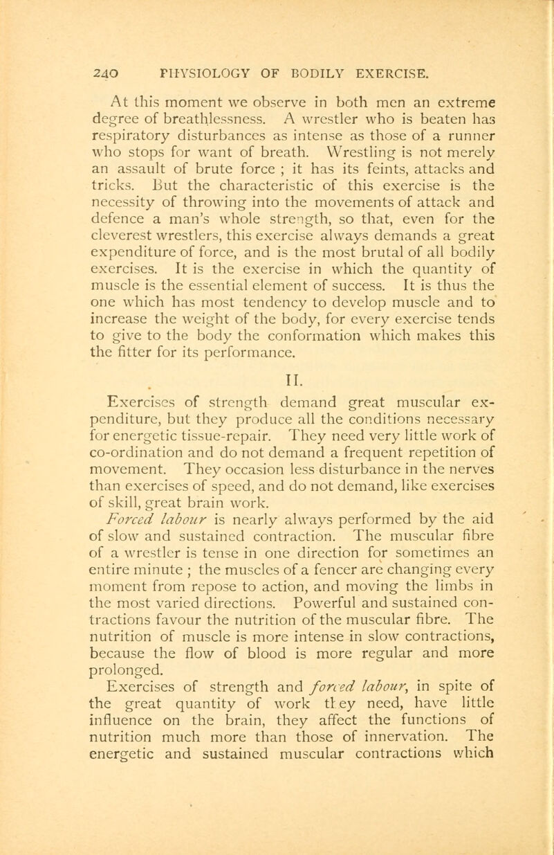 At this moment we observe in both men an extreme degree of breathlessness. A wrestler who is beaten has respiratory disturbances as intense as those of a runner who stops for want of breath. Wrestling is not merely an assault of brute force ; it has its feints, attacks and tricks. But the characteristic of this exercise is the necessity of throwing into the movements of attack and defence a man's whole strength, so that, even for the cleverest wrestlers, this exercise always demands a great expenditure of force, and is the most brutal of all bodily exercises. It is the exercise in which the quantity of muscle is the essential element of success. It is thus the one which has most tendency to develop muscle and to increase the weight of the body, for every exercise tends to give to the body the conformation which makes this the fitter for its performance. II. Exercises of strength demand great muscular ex- penditure, but they produce all the conditions necessary for energetic tissue-repair. They need very little work of co-ordination and do not demand a frequent repetition of movement. They occasion less disturbance in the nerves than exercises of speed, and do not demand, like exercises of skill, great brain work. Forced labour is nearly always performed by the aid of slow and sustained contraction. The muscular fibre of a wrestler is tense in one direction for sometimes an entire minute ; the muscles of a fencer are changing every moment from repose to action, and moving the limbs in the most varied directions. Powerful and sustained con- tractions favour the nutrition of the muscular fibre. The nutrition of muscle is more intense in slow contractions, because the flow of blood is more regular and more prolonged. Exercises of strength and forced labour, in spite of the great quantity of work they need, have little influence on the brain, they affect the functions of nutrition much more than those of innervation. The energetic and sustained muscular contractions which