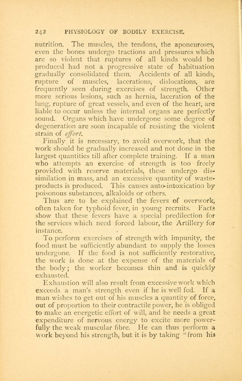 nutrition. The muscles, the tendons, the aponeuroses, even the bones undergo tractions and pressures which are so violent that ruptures of all kinds would be produced had not a progressive state of habituation gradually consolidated them. Accidents of all kinds, rupture of muscles, lacerations, dislocations, are frequently seen during exercises of strength. Other more serious lesions, such as hernia, laceration of the lung, rupture of great vessels, and even of the heart, are liable to occur unless the internal organs are perfectly sound. Organs which have undergone some degree of degeneration are soon incapable of resisting the violent strain of effort. Finally it is necessary, to avoid overwork, that the work should be gradually increased and not done in the largest quantities till after complete training. If a man who attempts an exercise of strength is too freely provided with reserve materials, these undergo dis- similation in mass, and an excessive quantity of waste- products is produced. This causes auto-intoxication by poisonous substances, alkaloids or others. Thus are to be explained the fevers of overwork, often taken for typhoid fever, in young recruits. Facts show that these fevers have a special predilection for the services which need forced labour, the Artillery for instance. To perform exercises of strength with impunity, the food must be sufficiently abundant to supply the losses undergone. If the food is not sufficiently restorative, the work is done at the expense of the materials of the body; the worker becomes thin and is quickly exhausted. Exhaustion will also result from excessive work which exceeds a man's strength even if he is well fed. If a man wishes to get out of his muscles a quantity of force, out of proportion to their contractile power, he is obliged to make an energetic effort of will, and he needs a great expenditure of nervous energy to excite more power- fully the weak muscular fibre. He can thus perform a work beyond his strength, but it is by taking from his