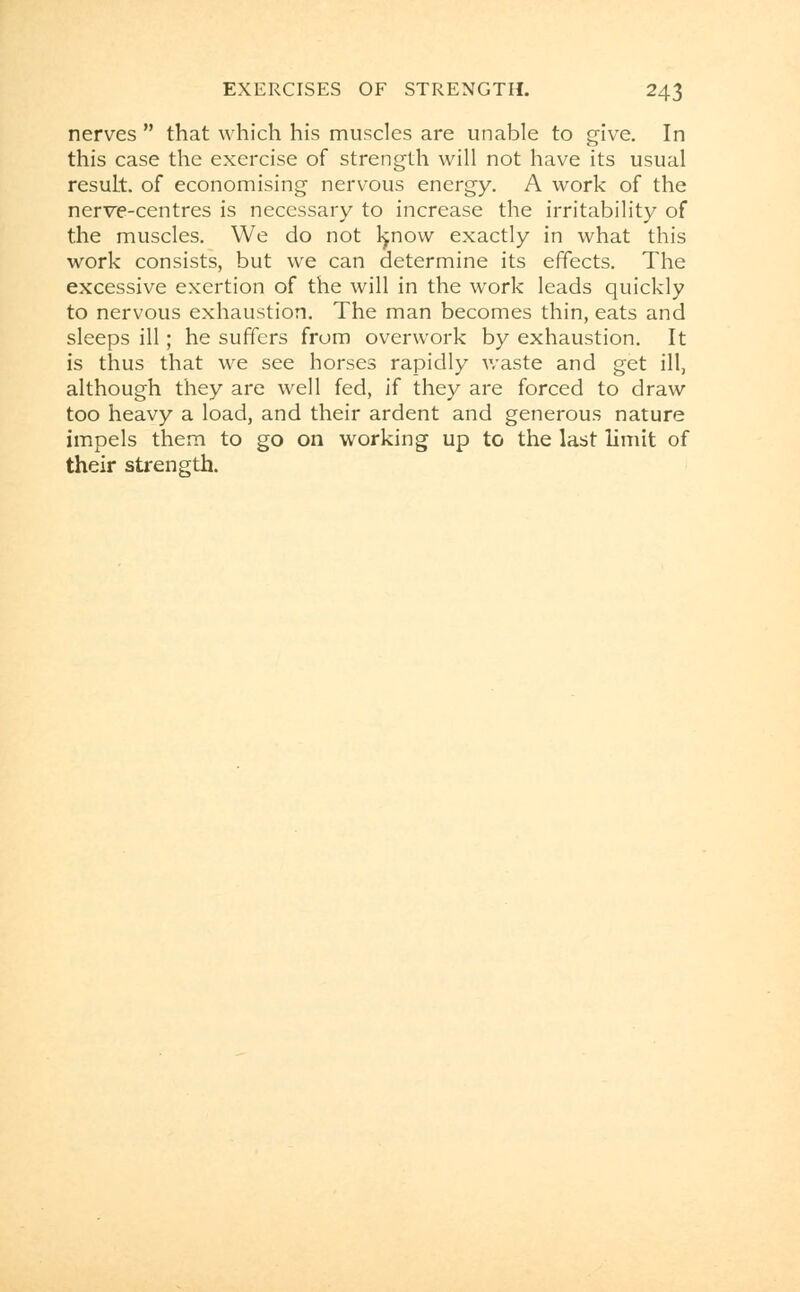 nerves  that which his muscles are unable to give. In this case the exercise of strength will not have its usual result, of economising nervous energy. A work of the nerve-centres is necessary to increase the irritability of the muscles. We do not l^now exactly in what this work consists, but we can determine its effects. The excessive exertion of the will in the work leads quickly to nervous exhaustion. The man becomes thin, eats and sleeps ill; he suffers from overwork by exhaustion. It is thus that we see horses rapidly waste and get ill, although they are well fed, if they are forced to draw too heavy a load, and their ardent and generous nature impels them to go on working up to the last limit of their strength.