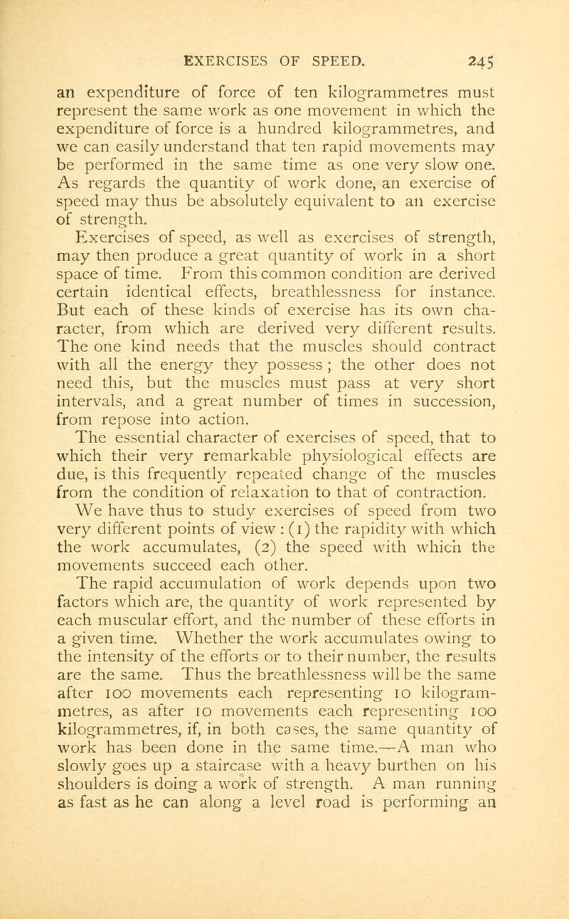 an expenditure of force of ten kilogrammetres must represent the same work as one movement in which the expenditure of force is a hundred kilogrammetres, and we can easily understand that ten rapid movements may- be performed in the same time as one very slow one. As regards the quantity of work done, an exercise of speed may thus be absolutely equivalent to an exercise of strength. Exercises of speed, as well as exercises of strength, may then produce a great quantity of work in a short space of time. From this common condition are derived certain identical effects, breathlessness for instance. But each of these kinds of exercise has its own cha- racter, from which are derived very different results. The one kind needs that the muscles should contract with all the energy they possess ; the other does not need this, but the muscles must pass at very short intervals, and a great number of times in succession, from repose into action. The essential character of exercises of speed, that to which their very remarkable physiological effects are due, is this frequently repeated change of the muscles from the condition of relaxation to that of contraction. We have thus to study exercises of speed from two very different points of view : (1) the rapidity with which the work accumulates, (2) the speed with which the movements succeed each other. The rapid accumulation of work depends upon two factors which are, the quantity of work represented by each muscular effort, and the number of these efforts in a given time. Whether the work accumulates owing to the intensity of the efforts or to their number, the results are the same. Thus the breathlessness will be the same after 100 movements each representing 10 kilogram- metres, as after 10 movements each representing 100 kilogrammetres, if, in both cases, the same quantity of work has been done in the same time.—A man who slowly goes up a staircase with a heavy burthen on his shoulders is doing a work of strength. A man running as fast as he can along a level road is performing an