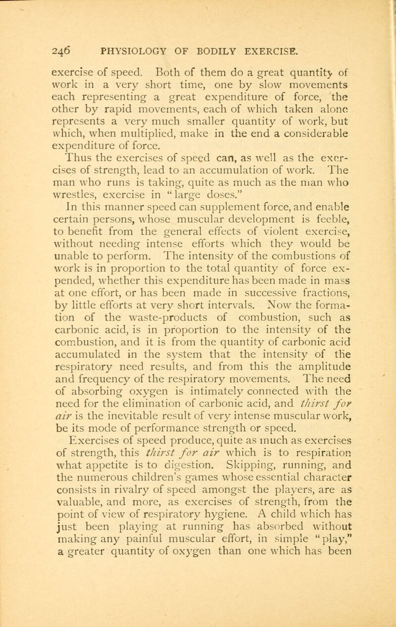 exercise of speed. Both of them do a great quantity of work in a very short time, one by slow movements each representing a great expenditure of force, the other by rapid movements, each of which taken alone represents a very much smaller quantity of work, but which, when multiplied, make in the end a considerable expenditure of force. Thus the exercises of speed can, as well as the exer- cises of strength, lead to an accumulation of work. The man who runs is taking, quite as much as the man who wrestles, exercise in  large doses. In this manner speed can supplement force, and enable certain persons, whose muscular development is feeble, to benefit from the general effects of violent exercise, without needing intense efforts which they would be unable to perform. The intensity of the combustions of work is in proportion to the total quantity of force ex- pended, whether this expenditure has been made in mass at one effort, or has been made in successive fractions, by little efforts at very short intervals. Now the forma- tion of the waste-products of combustion, such as carbonic acid, is in proportion to the intensity of the combustion, and it is from the quantity of carbonic acid accumulated in the system that the intensity of the respiratory need results, and from this the amplitude and frequency of the respiratory movements. The need of absorbing oxygen is intimately connected with the need for the elimination of carbonic acid, and thirst for air is the inevitable result of very intense muscular work, be its mode of performance strength or speed. Exercises of speed produce, quite as much as exercises of strength, this thirst for air which is to respiration what appetite is to digestion. Skipping, running, and the numerous children's games whose essential character consists in rivalry of speed amongst the players, are as valuable, and more, as exercises of strength, from the point of view of respiratory hygiene. A child which has just been playing at running has absorbed without making any painful muscular effort, in simple play, a greater quantity of oxygen than one which has been