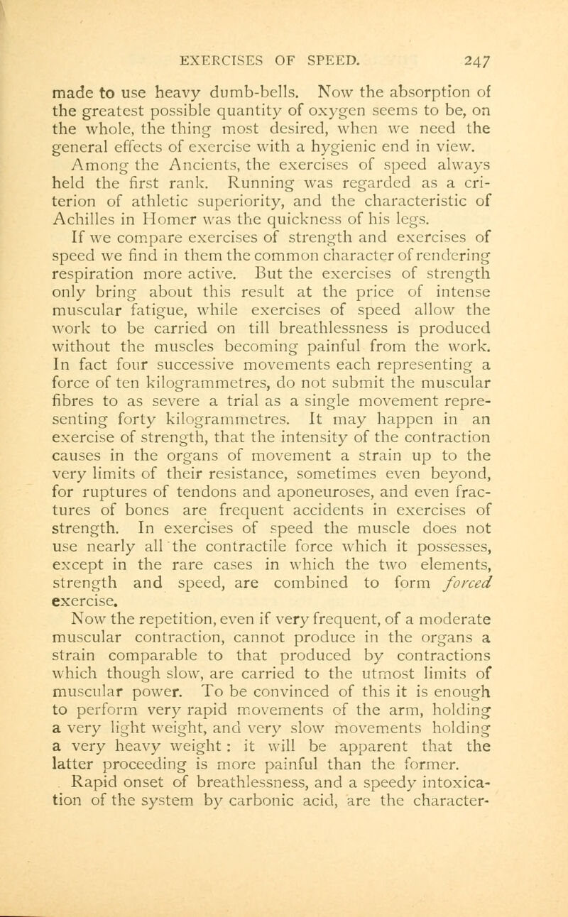 made to use heavy dumb-bells. Now the absorption of the greatest possible quantity of oxygen seems to be, on the whole, the thing most desired, when we need the general effects of exercise with a hygienic end in view. Among the Ancients, the exercises of speed always held the first rank. Running was regarded as a cri- terion of athletic superiority, and the characteristic of Achilles in Homer was the quickness of his legs. If we compare exercises of strength and exercises of speed we find in them the common character of rendering respiration more active. But the exercises of strength only bring about this result at the price of intense muscular fatigue, while exercises of speed allow the work to be carried on till breathlessness is produced without the muscles becoming painful from the work. In fact four successive movements each representing a force of ten kilogrammetres, do not submit the muscular fibres to as severe a trial as a single movement repre- senting forty kilogrammetres. It may happen in an exercise of strength, that the intensity of the contraction causes in the organs of movement a strain up to the very limits of their resistance, sometimes even beyond, for ruptures of tendons and aponeuroses, and even frac- tures of bones are frequent accidents in exercises of strength. In exercises of speed the muscle does not use nearly allthe contractile force which it possesses, except in the rare cases in which the two elements, strength and speed, are combined to form forced exercise. Now the repetition, even if very frequent, of a moderate muscular contraction, cannot produce in the organs a strain comparable to that produced by contractions which though slow, are carried to the utmost limits of muscular power. To be convinced of this it is enough to perform very rapid movements of the arm, holding a very light weight, and very slow movements holding a very heavy weight: it will be apparent that the latter proceeding is more painful than the former. . Rapid onset of breathlessness, and a speedy intoxica- tion of the system by carbonic acid, are the character-