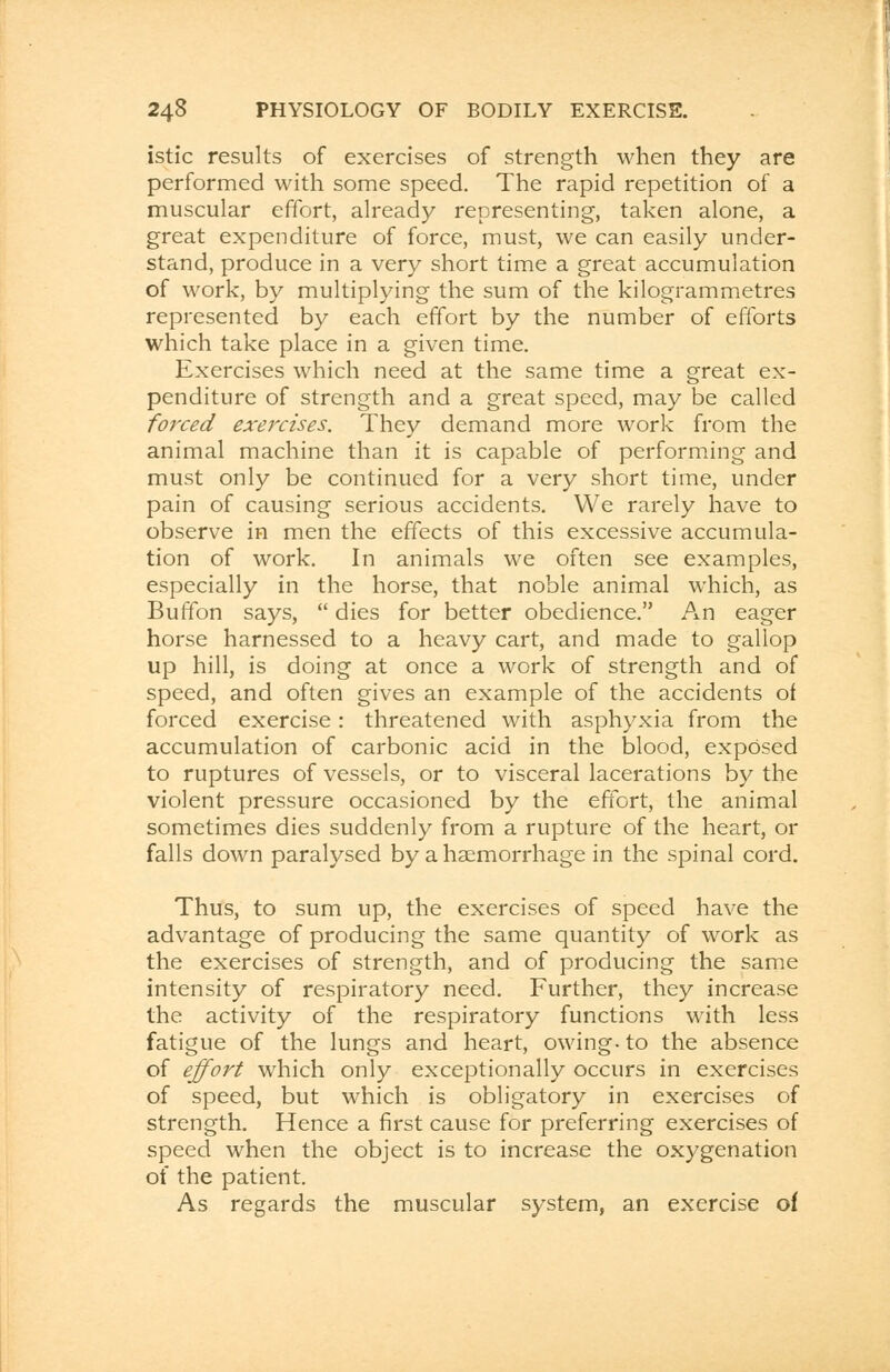 istic results of exercises of strength when they are performed with some speed. The rapid repetition of a muscular effort, already representing, taken alone, a great expenditure of force, must, we can easily under- stand, produce in a very short time a great accumulation of work, by multiplying the sum of the kilogrammetres represented by each effort by the number of efforts which take place in a given time. Exercises which need at the same time a great ex- penditure of strength and a great speed, may be called forced exercises. They demand more work from the animal machine than it is capable of performing and must only be continued for a very short time, under pain of causing serious accidents. We rarely have to observe in men the effects of this excessive accumula- tion of work. In animals we often see examples, especially in the horse, that noble animal which, as Buffon says,  dies for better obedience. An eager horse harnessed to a heavy cart, and made to gallop up hill, is doing at once a work of strength and of speed, and often gives an example of the accidents of forced exercise: threatened with asphyxia from the accumulation of carbonic acid in the blood, exposed to ruptures of vessels, or to visceral lacerations by the violent pressure occasioned by the effort, the animal sometimes dies suddenly from a rupture of the heart, or falls down paralysed by a haemorrhage in the spinal cord. Thus, to sum up, the exercises of speed have the advantage of producing the same quantity of work as the exercises of strength, and of producing the same intensity of respiratory need. Further, they increase the activity of the respiratory functions with less fatigue of the lungs and heart, owing- to the absence of effort which only exceptionally occurs in exercises of speed, but which is obligatory in exercises of strength. Hence a first cause for preferring exercises of speed when the object is to increase the oxygenation of the patient. As regards the muscular system, an exercise of