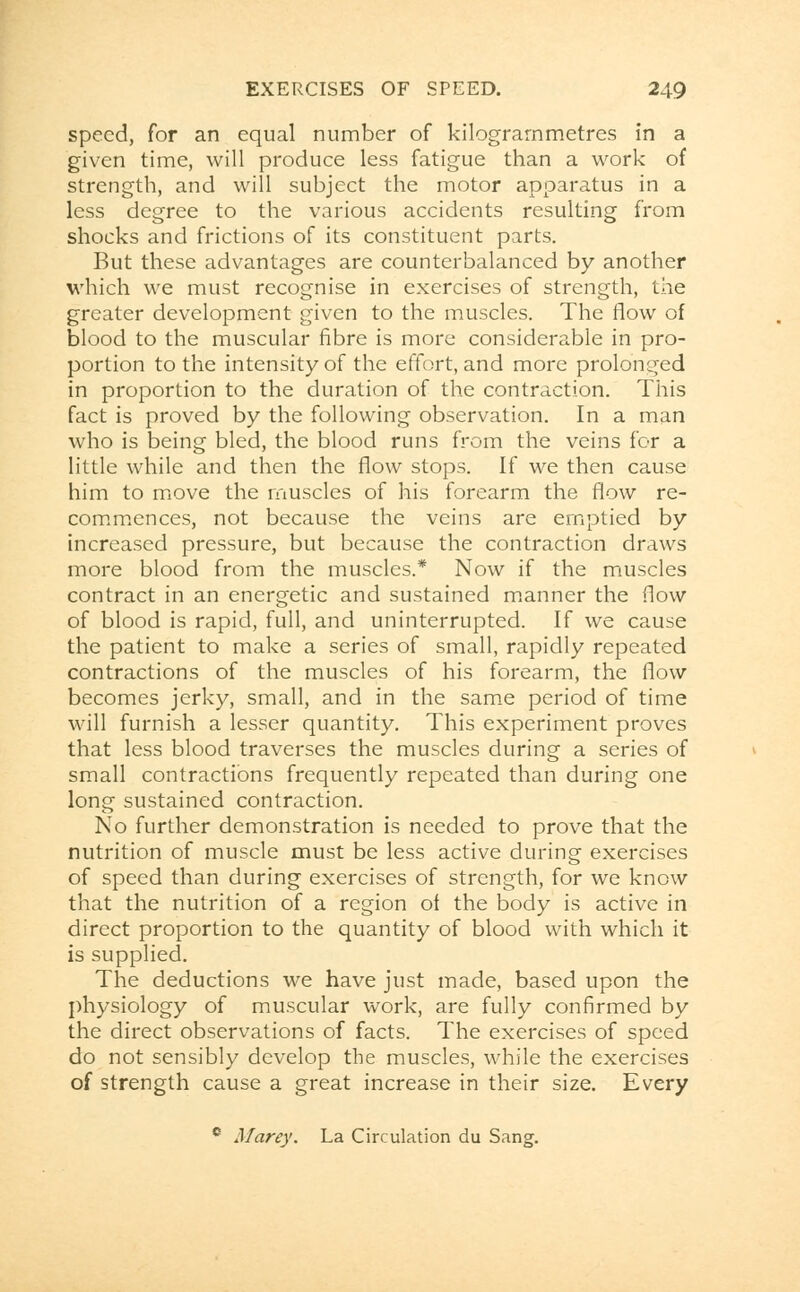 speed, for an equal number of kilograrnmetres in a given time, will produce less fatigue than a work of strength, and will subject the motor apparatus in a less degree to the various accidents resulting from shocks and frictions of its constituent parts. But these advantages are counterbalanced by another which we must recognise in exercises of strength, the greater development given to the muscles. The flow of blood to the muscular fibre is more considerable in pro- portion to the intensity of the effort, and more prolonged in proportion to the duration of the contraction. This fact is proved by the following observation. In a man who is being bled, the blood runs from the veins for a little while and then the flow stops. If we then cause him to move the muscles of his forearm the flow re- commences, not because the veins are emptied by increased pressure, but because the contraction draws more blood from the muscles.* Now if the muscles contract in an energetic and sustained manner the flow of blood is rapid, full, and uninterrupted. If we cause the patient to make a series of small, rapidly repeated contractions of the muscles of his forearm, the flow becomes jerky, small, and in the same period of time will furnish a lesser quantity. This experiment proves that less blood traverses the muscles during a series of small contractions frequently repeated than during one long sustained contraction. No further demonstration is needed to prove that the nutrition of muscle must be less active during exercises of speed than during exercises of strength, for we know that the nutrition of a region of the body is active in direct proportion to the quantity of blood with which it is supplied. The deductions we have just made, based upon the physiology of muscular work, are fully confirmed by the direct observations of facts. The exercises of speed do not sensibly develop the muscles, while the exercises of strength cause a great increase in their size. Every e Marey. La Circulation du Sang.