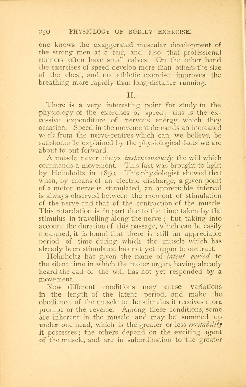 one knows the exaggerated muscular development of the strong men at a fair, and also that professional runners often have small calves. On the other hand the exercises of speed develop more than others the size of the chest, and no athletic exercise improves the breathing more rapidly than long-distance running. II. There is a very interesting point for study in the physiology of the exercises of speed; this is the ex- cessive expenditure of nervous energy which they occasion. Speed in the movement demands an increased work from the nerve-centres which can, we believe, be satisfactorily explained by the physiological facts we are about to put forward. A muscle never obeys instantaneously the will which commands a movement. This fact was brought to light by Helmholtz in 1850. This physiologist showed that when, by means of an electric discharge, a given point of a motor nerve is stimulated, an appreciable interval is always observed between the moment of stimulation of the nerve and that of the contraction of the muscle. This retardation is in part due to the time taken by the stimulus in travelling along the nerve ; but, taking into account the duration of this passage, which can be easily measured, it is found that there is still an appreciable period of time during which the muscle which has already been stimulated has not yet begun to contract. Helmholtz has given the name of latent Period to the silent time in which the motor organ, having already heard the call of the will has not yet responded by a movement. Now different conditions may cause variations in the length of the latent period, and make the obedience of the muscle to the stimulus it receives more prompt or the reverse. Among these conditions, some are inherent in the muscle and may be summed up under one head, which is the greater or less irritability it possesses ; the others depend on the exciting agent of the muscle, and are in subordination to the greater