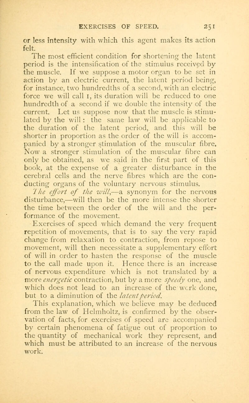 or less intensity with which this agent makes its action felt. The most efficient condition for shortening the latent period is the intensification of the stimulus received by the muscle. If we suppose a motor organ to be set in action by an electric current, the latent period being, for instance, two hundredths of a second, with an electric force we will call I, its duration will be reduced to one hundredth of a second if we double the intensity of the current. Let us suppose now that the muscle is stimu- lated by the will : the same law will be applicable to the duration of the latent period, and this will be shorter in proportion as the order of the will is accom- panied by a stronger stimulation of the muscular fibre. Now a stronger stimulation of the muscular fibre can only be obtained, as we said in the first part of this book, at the expense of a greater disturbance in the cerebral cells and the nerve fibres which are the con- ducting organs of the voluntary nervous stimulus. The effort of the zvill,—a synonym for the nervous disturbance,—will then be the more intense the shorter the time between the order of the will and the per- formance of the movement. Exercises of speed which demand the very frequent repetition of movements, that is to say the very rapid change from relaxation to contraction, from repose to movement, will then necessitate a supplementary effort of will in order to hasten the response of the muscle to the call made upon it. Hence there is an increase of nervous expenditure which is not translated by a more energetic contraction, but by a more speedy one, and which does not lead to an increase of the work done, but to a diminution of the latent period. This explanation, which we believe may be deduced from the law of Helmholtz, is confirmed by the obser- vation of facts, for exercises of speed are accompanied by certain phenomena of fatigue out of proportion to the quantity of mechanical work they represent, and which must be attributed to an increase of the nervous work.