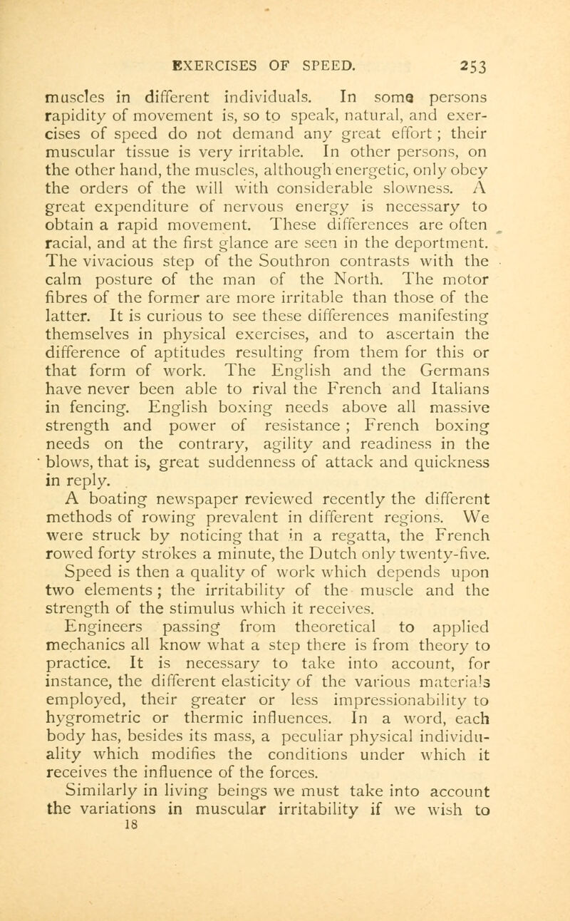 muscles in different individuals. In soma persons rapidity of movement is, so to speak, natural, and exer- cises of speed do not demand any great effort; their muscular tissue is very irritable. In other persons, on the other hand, the muscles, although energetic, only obey the orders of the will with considerable slowness. A great expenditure of nervous energy is necessary to obtain a rapid movement. These differences are often racial, and at the first glance are seen in the deportment. The vivacious step of the Southron contrasts with the calm posture of the man of the North. The motor fibres of the former are more irritable than those of the latter. It is curious to see these differences manifesting themselves in physical exercises, and to ascertain the difference of aptitudes resulting from them for this or that form of work. The English and the Germans have never been able to rival the French and Italians in fencing. English boxing needs above all massive strength and power of resistance ; French boxing needs on the contrary, agility and readiness in the blows, that is, great suddenness of attack and quickness in reply. A boating newspaper reviewed recently the different methods of rowing prevalent in different regions. We were struck by noticing that in a regatta, the French rowed forty strokes a minute, the Dutch only twenty-five. Speed is then a quality of work which depends upon two elements; the irritability of the muscle and the strength of the stimulus which it receives. Engineers passing from theoretical to applied mechanics all know what a step there is from theory to practice. It is necessary to take into account, for instance, the different elasticity of the various materials employed, their greater or less impressionability to hygrometric or thermic influences. In a word, each body has, besides its mass, a peculiar physical individu- ality which modifies the conditions under which it receives the influence of the forces. Similarly in living beings we must take into account the variations in muscular irritability if we wish to 18