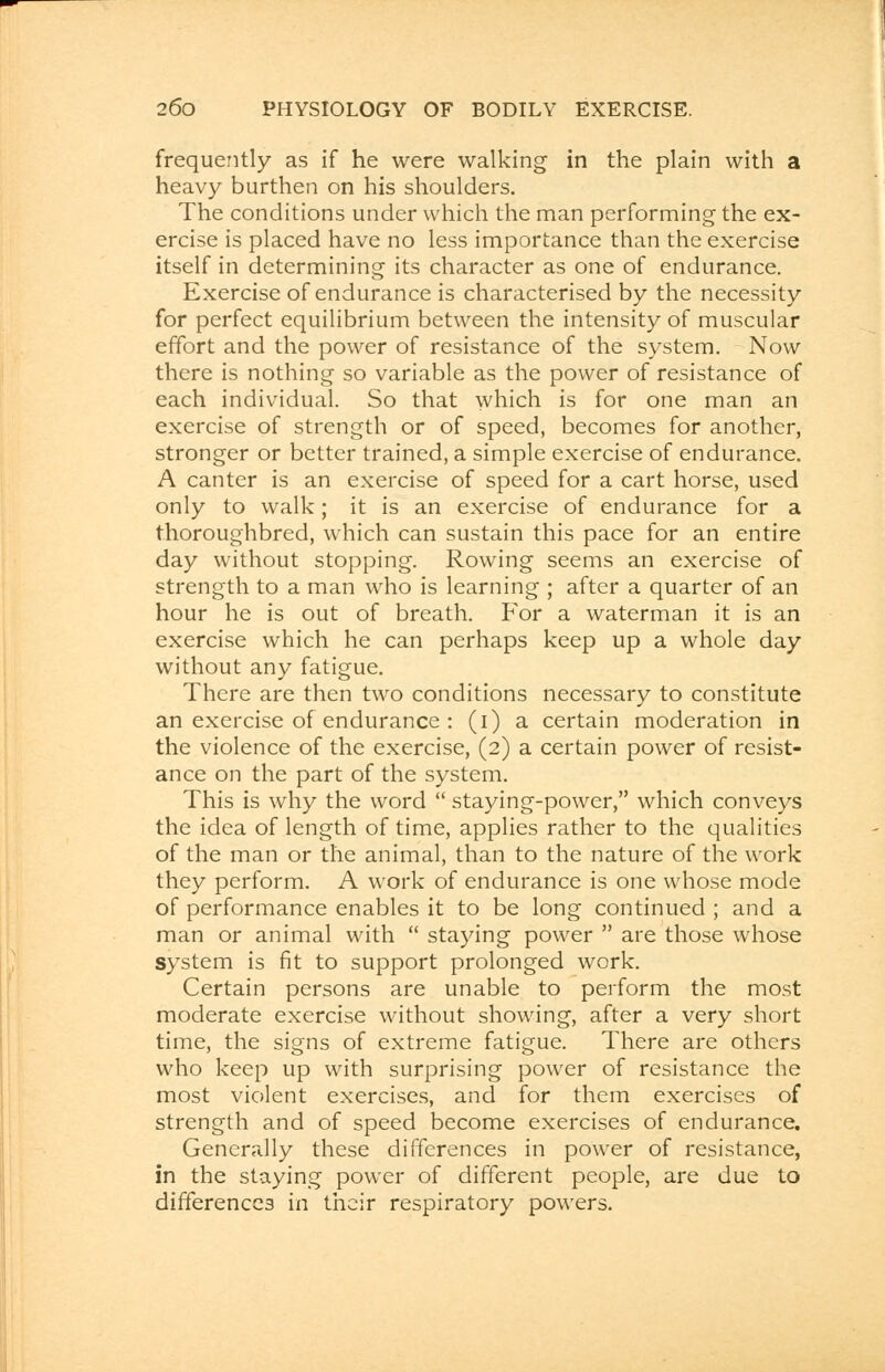 frequently as if he were walking in the plain with a heavy burthen on his shoulders. The conditions under which the man performing the ex- ercise is placed have no less importance than the exercise itself in determining its character as one of endurance. Exercise of endurance is characterised by the necessity for perfect equilibrium between the intensity of muscular effort and the power of resistance of the system. Now there is nothing so variable as the power of resistance of each individual. So that which is for one man an exercise of strength or of speed, becomes for another, stronger or better trained, a simple exercise of endurance. A canter is an exercise of speed for a cart horse, used only to walk; it is an exercise of endurance for a thoroughbred, which can sustain this pace for an entire day without stopping. Rowing seems an exercise of strength to a man who is learning ; after a quarter of an hour he is out of breath. For a waterman it is an exercise which he can perhaps keep up a whole day without any fatigue. There are then two conditions necessary to constitute an exercise of endurance : (i) a certain moderation in the violence of the exercise, (2) a certain power of resist- ance on the part of the system. This is why the word  staying-power, which conveys the idea of length of time, applies rather to the qualities of the man or the animal, than to the nature of the work they perform. A work of endurance is one whose mode of performance enables it to be long continued ; and a man or animal with  staying power  are those whose system is fit to support prolonged work. Certain persons are unable to perform the most moderate exercise without showing, after a very short time, the signs of extreme fatigue. There are others who keep up with surprising power of resistance the most violent exercises, and for them exercises of strength and of speed become exercises of endurance. Generally these differences in power of resistance, in the staying power of different people, are due to differences in their respiratory powers.