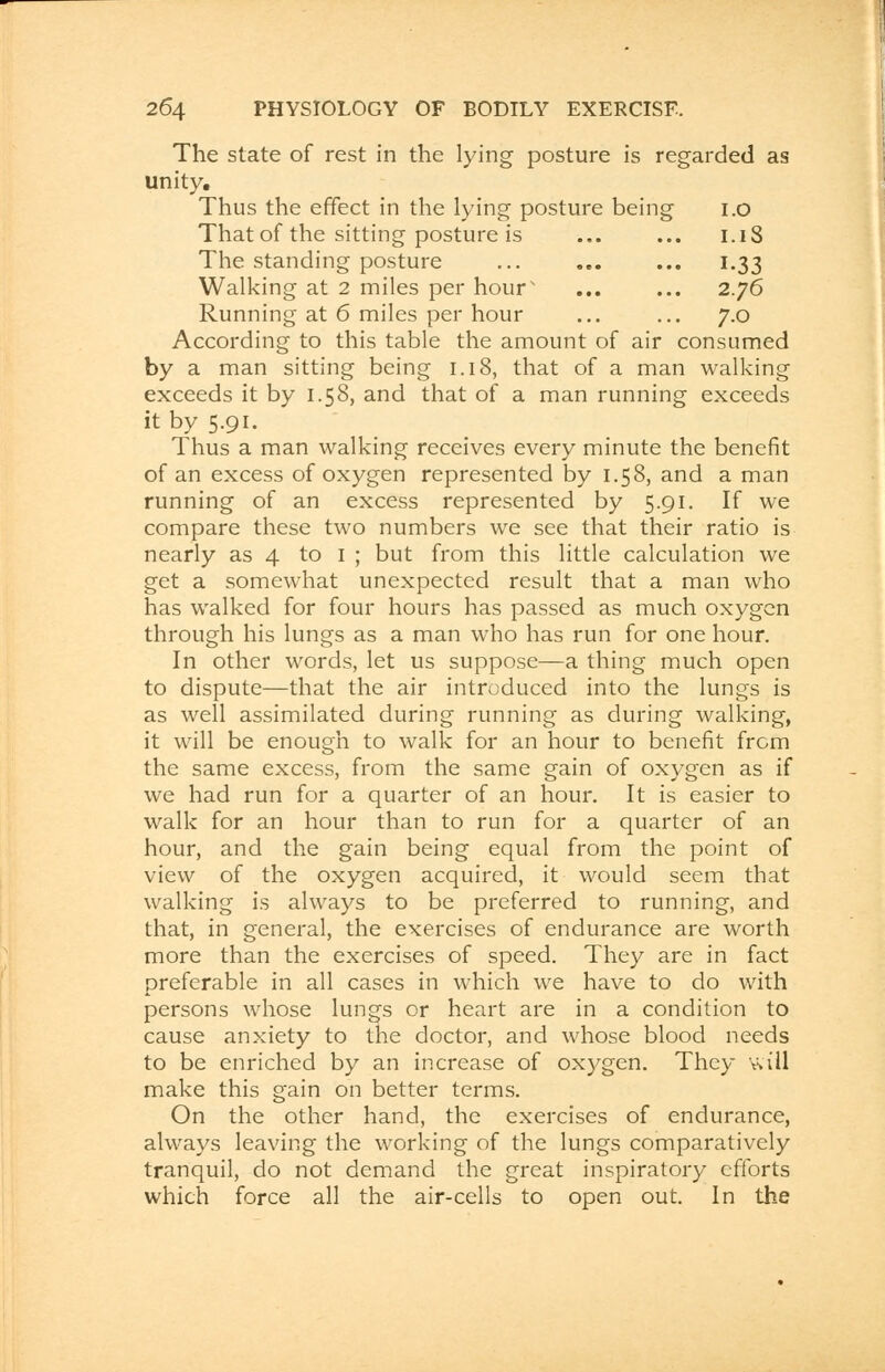 The state of rest in the lying posture is regarded as unity. Thus the effect in the lying posture being 1.0 That of the sitting posture is ... ... 1.18 The standing posture ... .». ... 1.33 Walking at 2 miles per hour' ... ... 2.76 Running at 6 miles per hour ... ... 7.0 According to this table the amount of air consumed by a man sitting being 1.18, that of a man walking exceeds it by 1.58, and that of a man running exceeds it by 5.91. Thus a man walking receives every minute the benefit of an excess of oxygen represented by 1.58, and a man running of an excess represented by 5.91. If we compare these two numbers we see that their ratio is nearly as 4 to I ; but from this little calculation we get a somewhat unexpected result that a man who has walked for four hours has passed as much oxygen through his lungs as a man who has run for one hour. In other words, let us suppose—a thing much open to dispute—that the air introduced into the lungs is as well assimilated during running as during walking, it will be enough to walk for an hour to benefit from the same excess, from the same gain of oxygen as if we had run for a quarter of an hour. It is easier to walk for an hour than to run for a quarter of an hour, and the gain being equal from the point of view of the oxygen acquired, it would seem that walking is always to be preferred to running, and that, in general, the exercises of endurance are worth more than the exercises of speed. They are in fact preferable in all cases in which we have to do with persons whose lungs or heart are in a condition to cause anxiety to the doctor, and whose blood needs to be enriched by an increase of oxygen. They will make this gain on better terms. On the other hand, the exercises of endurance, always leaving the working of the lungs comparatively tranquil, do not demand the great inspiratory efforts which force all the air-cells to open out. In the