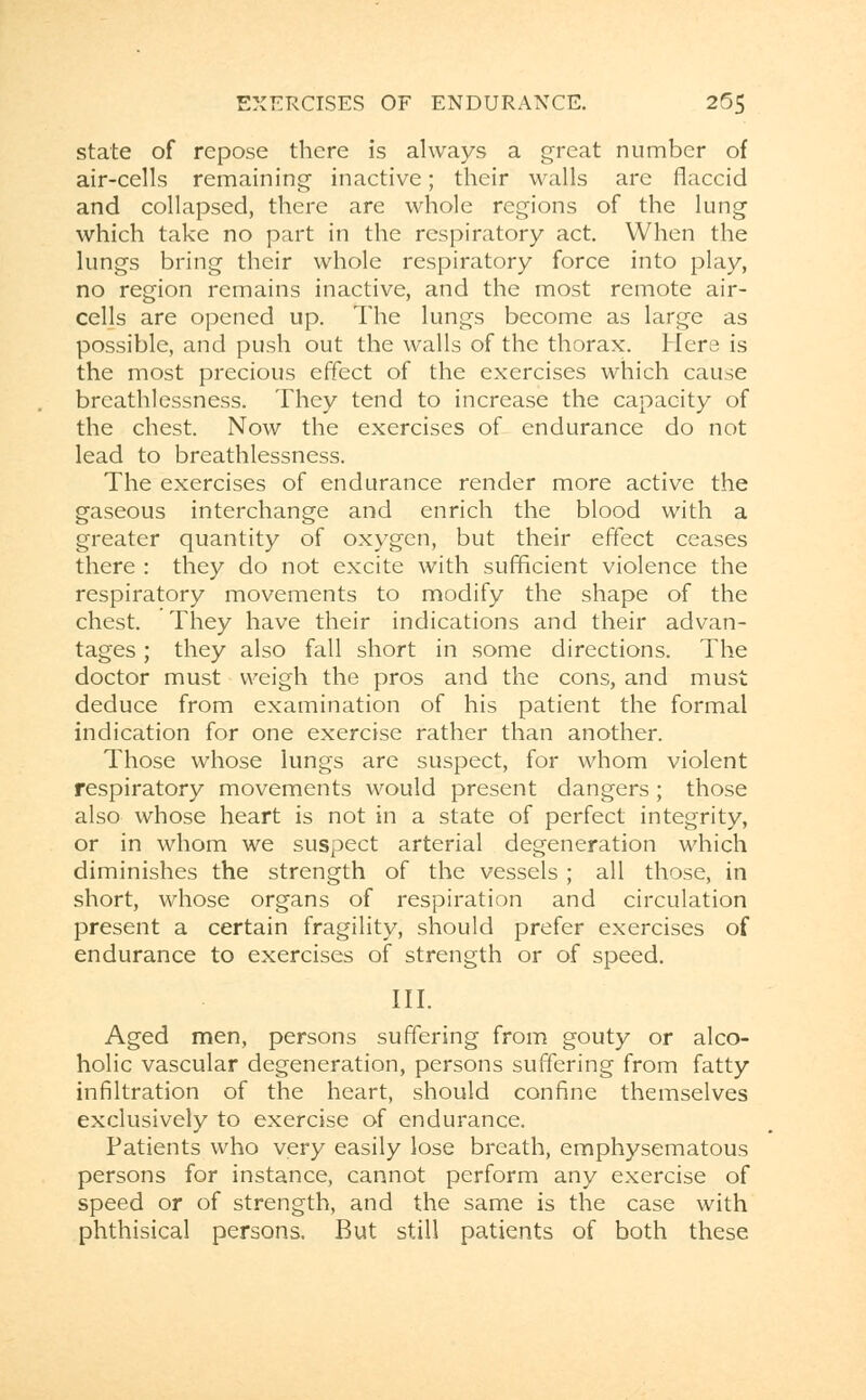 state of repose there is always a great number of air-cells remaining inactive; their walls are flaccid and collapsed, there are whole regions of the lung which take no part in the respiratory act. When the lungs bring their whole respiratory force into play, no region remains inactive, and the most remote air- cells are opened up. The lungs become as large as possible, and push out the walls of the thorax. Hers is the most precious effect of the exercises which cause breathlessness. They tend to increase the capacity of the chest. Now the exercises of endurance do not lead to breathlessness. The exercises of endurance render more active the gaseous interchange and enrich the blood with a greater quantity of oxygen, but their effect ceases there : they do not excite with sufficient violence the respiratory movements to modify the shape of the chest. They have their indications and their advan- tages ; they also fall short in some directions. The doctor must weigh the pros and the cons, and must deduce from examination of his patient the formal indication for one exercise rather than another. Those whose lungs are suspect, for whom violent respiratory movements would present dangers; those also whose heart is not in a state of perfect integrity, or in whom we suspect arterial degeneration which diminishes the strength of the vessels ; all those, in short, whose organs of respiration and circulation present a certain fragility, should prefer exercises of endurance to exercises of strength or of speed. III. Aged men, persons suffering from gouty or alco- holic vascular degeneration, persons suffering from fatty infiltration of the heart, should confine themselves exclusively to exercise of endurance. Patients who very easily lose breath, emphysematous persons for instance, cannot perform any exercise of speed or of strength, and the same is the case with phthisical persons. But still patients of both these