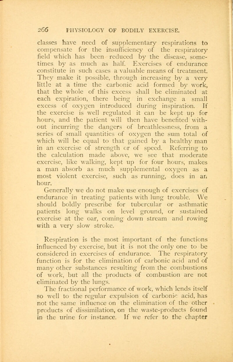 classes have need of supplementary respirations to compensate for the insufficiency of the respiratory field which has been reduced by the disease, some- times by as much as half. Exercises of endurance constitute in such cases a valuable means of treatment. They make it possible, through increasing by a very little at a time the carbonic acid formed by work, that the whole of this excess shall be eliminated at each expiration, there being in exchange a small excess of oxygen introduced during inspiration. If the exercise is well regulated it can be kept up for hours, and the patient will then have benefited with- out incurring the dangers of breathlessness, from a series of small quantities of oxygen the sum total of which will be equal to that gained by a healthy man in an exercise of strength or of speed. Referring to the calculation made above, we see that moderate exercise, like walking, kept up for four hours, makes a man absorb as much supplemental oxygen as a most violent exercise, such as running, does in an hour. Generally we do not make use enough of exercises of endurance in treating patients with lung trouble. We should boldly prescribe for tubercular or asthmatic patients long walks on level ground, or sustained exercise at the oar, coming down stream and rowing with a very slow stroke. Respiration is the most important of the functions influenced by exercise, but it is not the only one to be considered in exercises of endurance. The respiratory function is for the elimination of carbonic acid and of many other substances resulting from the combustions of work, but all the products of combustion are not eliminated by the lungs. The fractional performance of work, which lends itself so well to the regular expulsion of carbonic acid, has not the same influence on the elimination of the other products of dissimilation, on the waste-products found in the urine for instance. If we refer to the chapter