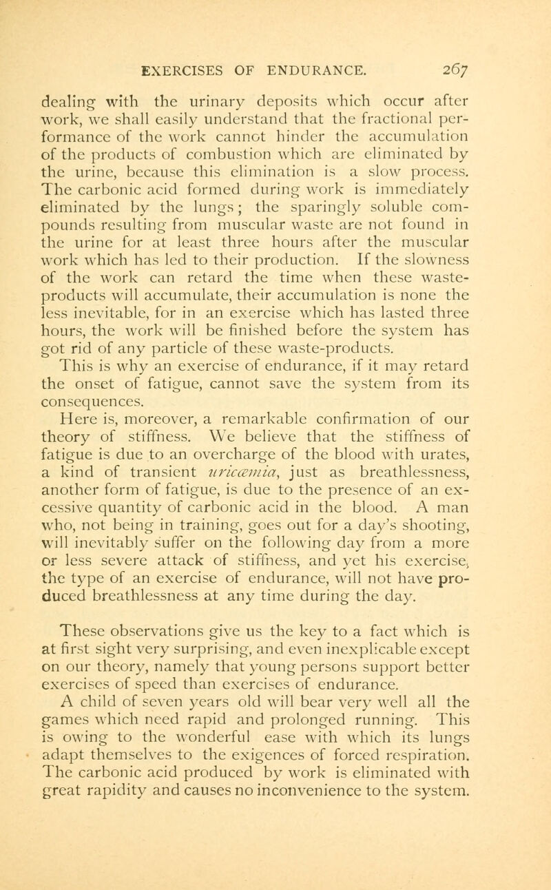 dealing with the urinary deposits which occur after work, we shall easily understand that the fractional per- formance of the work cannot hinder the accumulation of the products of combustion which are eliminated by the urine, because this elimination is a slow process. The carbonic acid formed during work is immediately eliminated by the lungs; the sparingly soluble com- pounds resulting from muscular waste are not found in the urine for at least three hours after the muscular work which has led to their production. If the slowness of the work can retard the time when these waste- products will accumulate, their accumulation is none the less inevitable, for in an exercise which has lasted three hours, the work will be finished before the system has got rid of any particle of these waste-products. This is why an exercise of endurance, if it may retard the onset of fatigue, cannot save the system from its consequences. Here is, moreover, a remarkable confirmation of our theory of stiffness. We believe that the stiffness of fatigue is due to an overcharge of the blood with urates, a kind of transient uriccemia, just as breathlessness, another form of fatigue, is due to the presence of an ex- cessive quantity of carbonic acid in the blood. A man who, not being in training, goes out for a day's shooting, will inevitably suffer on the following day from a more or less severe attack of stiffness, and yet his exercisej the type of an exercise of endurance, will not have pro- duced breathlessness at any time during the day. These observations give us the key to a fact which is at first sight very surprising, and even inexplicable except on our theory, namely that young persons support better exercises of speed than exercises of endurance. A child of seven years old will bear very well all the games which need rapid and prolonged running. This is owing to the wonderful ease with which its lungs adapt themselves to the exigences of forced respiration. The carbonic acid produced by work is eliminated with great rapidity and causes no inconvenience to the system.