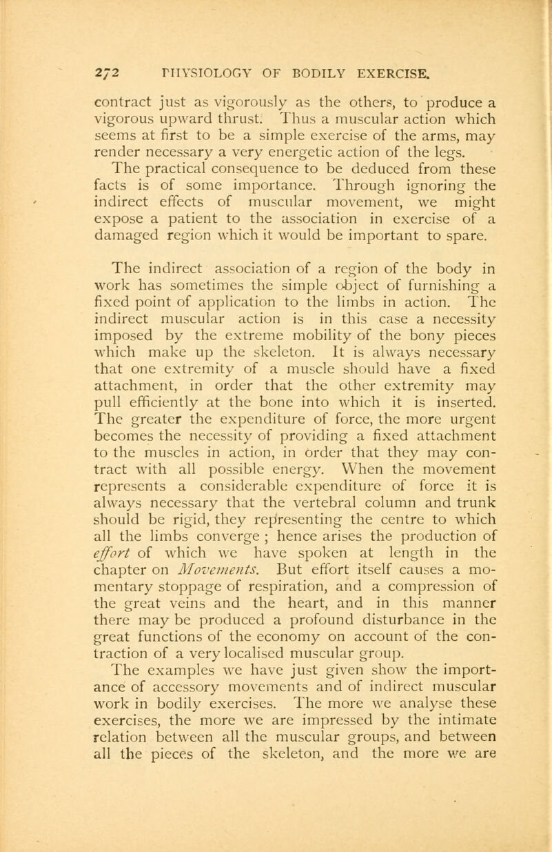 contract just as vigorously as the others, to produce a vigorous upward thrust. Thus a muscular action which seems at first to be a simple exercise of the arms, may render necessary a very energetic action of the legs. The practical consequence to be deduced from these facts is of some importance. Through ignoring the indirect effects of muscular movement, we might expose a patient to the association in exercise of a damaged region which it would be important to spare. The indirect association of a region of the body in work has sometimes the simple object of furnishing a fixed point of application to the limbs in action. The indirect muscular action is in this case a necessity imposed by the extreme mobility of the bony pieces which make up the skeleton. It is always necessary that one extremity of a muscle should have a fixed attachment, in order that the other extremity may pull efficiently at the bone into which it is inserted. The greater the expenditure of force, the more urgent becomes the necessity of providing a fixed attachment to the muscles in action, in order that they may con- tract with all possible energy. When the movement represents a considerable expenditure of force it is always necessary that the vertebral column and trunk should be rigid, they representing the centre to which all the limbs converge ; hence arises the production of effort of which we have spoken at length in the chapter on Movements. But effort itself causes a mo- mentary stoppage of respiration, and a compression of the great veins and the heart, and in this manner there may be produced a profound disturbance in the great functions of the economy on account of the con- traction of a very localised muscular group. The examples we have just given show the import- ance of accessory movements and of indirect muscular work in bodily exercises. The more we analyse these exercises, the more we are impressed by the intimate relation between all the muscular groups, and between all the pieces of the skeleton, and the more we are