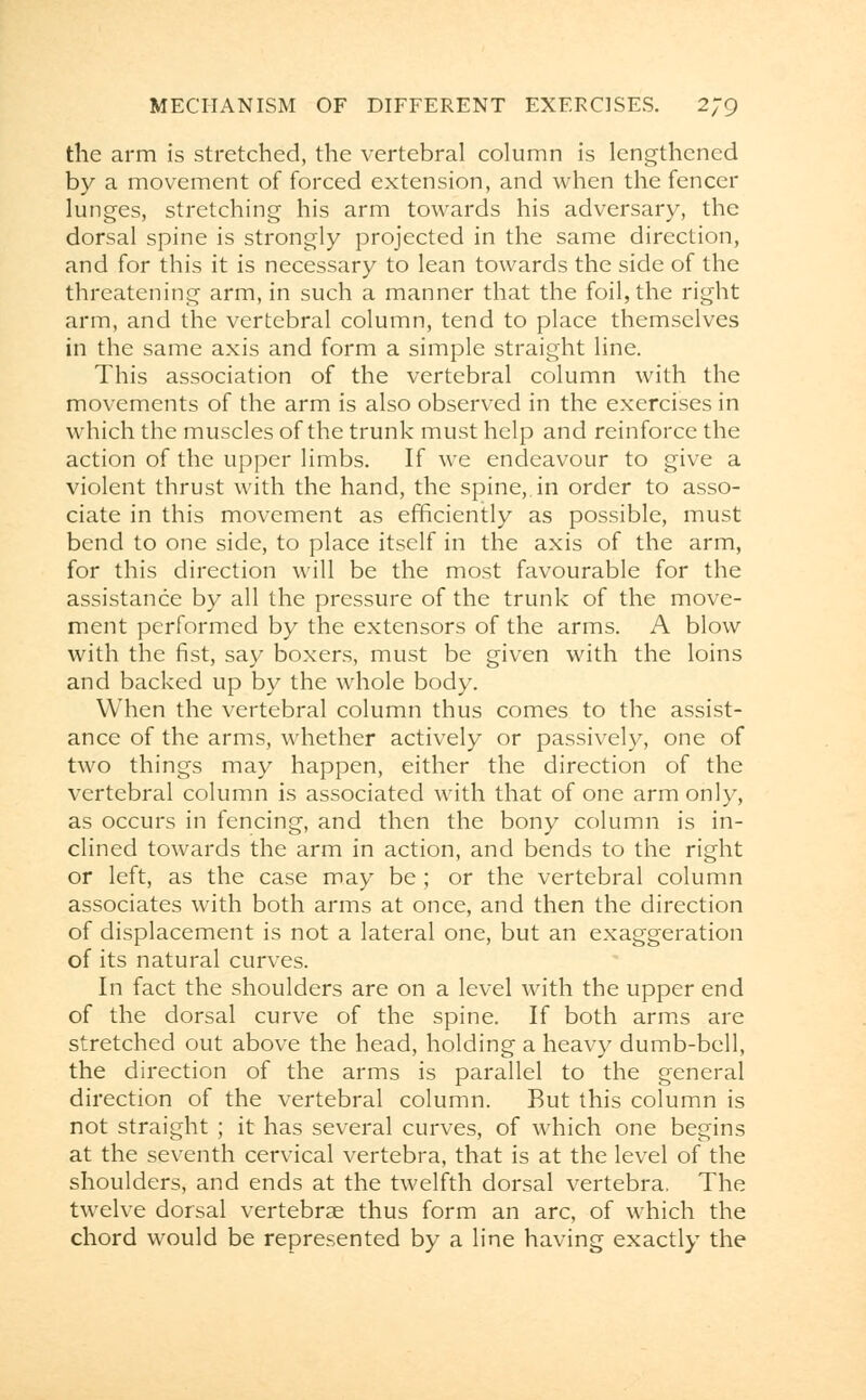 the arm is stretched, the vertebral column is lengthened by a movement of forced extension, and when the fencer lunges, stretching his arm towards his adversary, the dorsal spine is strongly projected in the same direction, and for this it is necessary to lean towards the side of the threatening arm, in such a manner that the foil, the right arm, and the vertebral column, tend to place themselves in the same axis and form a simple straight line. This association of the vertebral column with the movements of the arm is also observed in the exercises in which the muscles of the trunk must help and reinforce the action of the upper limbs. If we endeavour to give a violent thrust with the hand, the spine, in order to asso- ciate in this movement as efficiently as possible, must bend to one side, to place itself in the axis of the arm, for this direction will be the most favourable for the assistance by all the pressure of the trunk of the move- ment performed by the extensors of the arms. A blow with the fist, say boxers, must be given with the loins and backed up by the whole body. When the vertebral column thus comes to the assist- ance of the arms, whether actively or passively, one of two things may happen, either the direction of the vertebral column is associated with that of one arm only, as occurs in fencing, and then the bony column is in- clined towards the arm in action, and bends to the right or left, as the case may be ; or the vertebral column associates with both arms at once, and then the direction of displacement is not a lateral one, but an exaggeration of its natural curves. In fact the shoulders are on a level with the upper end of the dorsal curve of the spine. If both arms are stretched out above the head, holding a heavy dumb-bell, the direction of the arms is parallel to the general direction of the vertebral column. But this column is not straight ; it has several curves, of which one begins at the seventh cervical vertebra, that is at the level of the shoulders, and ends at the twelfth dorsal vertebra. The twelve dorsal vertebrae thus form an arc, of which the chord would be represented by a line having exactly the