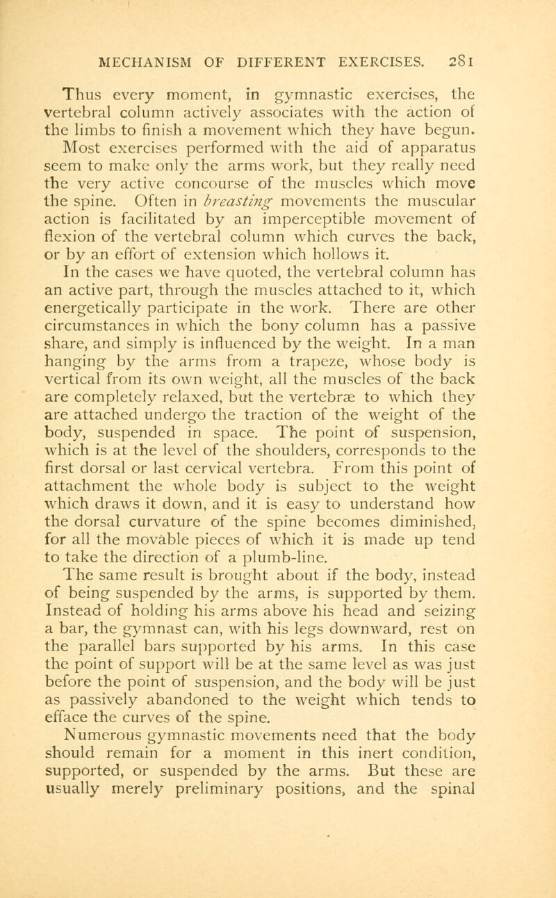 Thus every moment, in gymnastic exercises, the vertebral column actively associates with the action of the limbs to finish a movement which they have begun. Most exercises performed with the aid of apparatus seem to make only the arms work, but they really need the very active concourse of the muscles which move the spine. Often in breasting movements the muscular action is facilitated by an imperceptible movement of flexion of the vertebral column which curves the back, or by an effort of extension which hollows it. In the cases we have quoted, the vertebral column has an active part, through the muscles attached to it, which energetically participate in the work. There are other circumstances in which the bony column has a passive share, and simply is influenced by the weight. In a man hanging by the arms from a trapeze, whose body is vertical from its own weight, all the muscles of the back are completely relaxed, but the vertebrae to which they are attached undergo the traction of the weight of the body, suspended in space. The point of suspension, which is at the level of the shoulders, corresponds to the first dorsal or last cervical vertebra. From this point of attachment the whole body is subject to the weight which draws it down, and it is easy to understand how the dorsal curvature of the spine becomes diminished, for all the movable pieces of which it is made up tend to take the direction of a plumb-line. The same result is brought about if the body, instead of being suspended by the arms, is supported by them. Instead of holding his arms above his head and seizing a bar, the gymnast can, with his legs downward, rest on the parallel bars supported by his arms. In this case the point of support will be at the same level as was just before the point of suspension, and the body will be just as passively abandoned to the weight which tends to efface the curves of the spine. Numerous gymnastic movements need that the body should remain for a moment in this inert condition, supported, or suspended by the arms. But these are usually merely preliminary positions, and the spinal