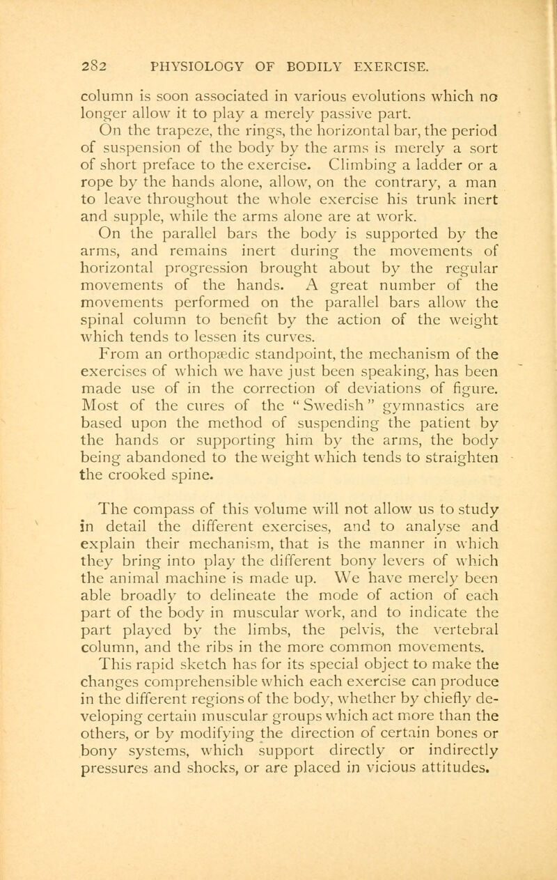 column is soon associated in various evolutions which no longer allow it to play a merely passive part. On the trapeze, the rings, the horizontal bar, the period of suspension of the body by the arms is merely a sort of short preface to the exercise. Climbing a ladder or a rope by the hands alone, allow, on the contrary, a man to leave throughout the whole exercise his trunk inert and supple, while the arms alone are at work. On the parallel bars the body is supported by the arms, and remains inert during the movements of horizontal progression brought about by the regular movements of the hands. A great number of the movements performed on the parallel bars allow the spinal column to benefit by the action of the weight which tends to lessen its curves. From an orthopaedic standpoint, the mechanism of the exercises of which we have just been speaking, has been made use of in the correction of deviations of figure. Most of the cures of the  Swedish gymnastics are based upon the method of suspending the patient by the hands or supporting him by the arms, the body being abandoned to the weight which tends to straighten the crooked spine. The compass of this volume will not allow us to study in detail the different exercises, and to analyse and explain their mechanism, that is the manner in which they bring into play the different bony levers of which the animal machine is made up. We have merely been able broadly to delineate the mode of action of each part of the body in muscular work, and to indicate the part played by the limbs, the pelvis, the vertebral column, and the ribs in the more common movements. This rapid sketch has for its special object to make the changes comprehensible which each exercise can produce in the different regions of the body, whether by chiefly de- veloping certain muscular groups which act more than the others, or by modifying the direction of certain bones or bony systems, which support directly or indirectly pressures and shocks, or are placed in vicious attitudes.