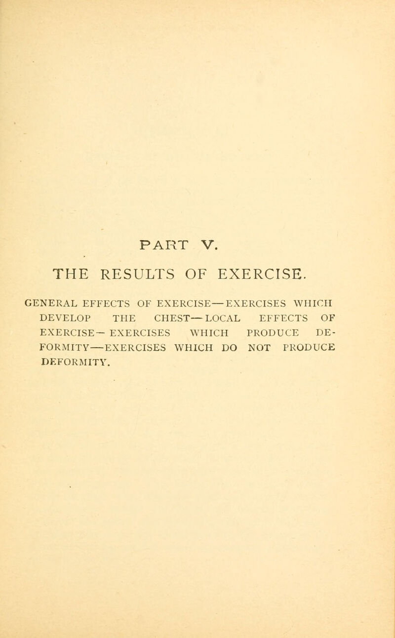 PART V. THE RESULTS OF EXERCISE. GENERAL EFFECTS OF EXERCISE—EXERCISES WHICH DEVELOP THE CHEST—LOCAL EFFECTS OF EXERCISE— EXERCISES WHICH PRODUCE DE- FORMITY—EXERCISES WHICH DO NOT PRODUCE DEFORMITY.