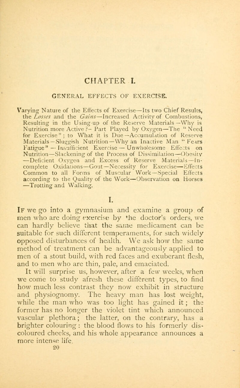 GENERAL EFFECTS OF EXERCISE. Varying Nature of the Effects of Exercise—Its two Chief Results, the Losses and the Gains—Increased Activity of Combustions, Resulting in the Using-up of the Reserve Materials —Why is Nutrition more Active ?— Part Played by Oxygen—The  Need for Exercise; to What it is Due—Accumulation of Reserve Materials —Sluggish Nutrition—Why an Inactive Man Fears Fatigue — Insufficient Exercise — Unwholesome Effects on Nutrition—Slackening of the Process of Dissimilation—Obesity —Deficient Oxygen and Excess of Reserve Materials —In- complete Oxidations—Gout—Necessity for Exercise—Effects Common to all Forms of Muscular Work—Special Effects according to the Quality of the Work—Observation on Horses —Trotting and Walking. I. If we go into a gymnasium and examine a group of men who are doing exercise by Mie doctor's orders, we can hardly believe that the same medicament can be suitable for such different temperaments, for such widely opposed disturbances of health. We ask how the same method of treatment can be advantageously applied to men of a stout build, with red faces and exuberant flesh, and to men who are thin, pale, and emaciated. It will surprise us, however, after a few weeks, when we come to study afresh these different types, to find how much less contrast they now exhibit in structure and physiognomy. The heavy man has lost weight, while the man who was too light has gained it; the former has no longer the violet tint which announced vascular plethora; the latter, on the contrary, has a brighter colouring: the blood flows to his formerly dis- coloured cheeks, and his whole appearance announces a more intense life. 20