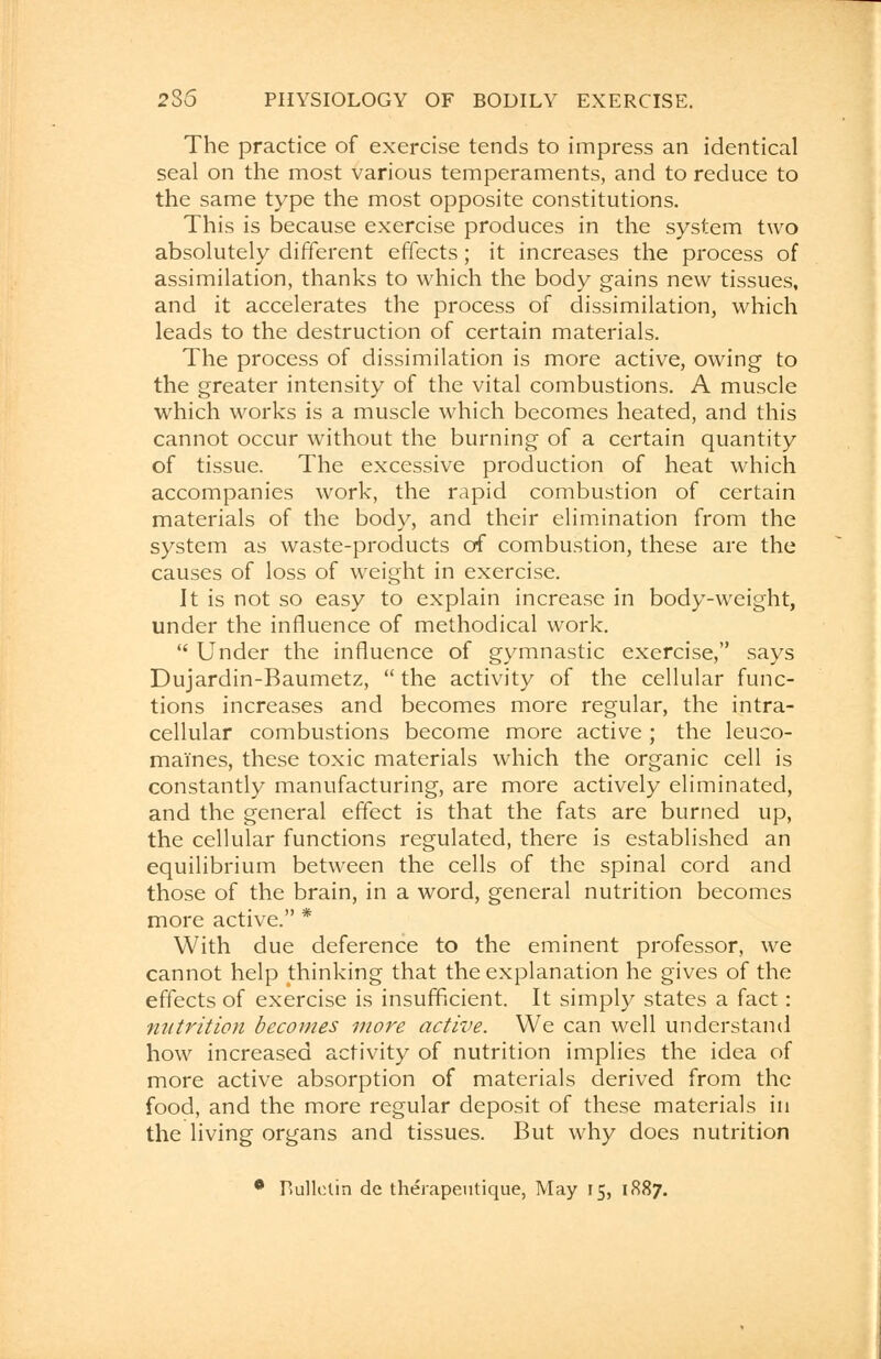 The practice of exercise tends to impress an identical seal on the most various temperaments, and to reduce to the same type the most opposite constitutions. This is because exercise produces in the system two absolutely different effects; it increases the process of assimilation, thanks to which the body gains new tissues, and it accelerates the process of dissimilation, which leads to the destruction of certain materials. The process of dissimilation is more active, owing to the greater intensity of the vital combustions. A muscle which works is a muscle which becomes heated, and this cannot occur without the burning of a certain quantity of tissue. The excessive production of heat which accompanies work, the rapid combustion of certain materials of the body, and their elimination from the system as waste-products of combustion, these are the causes of loss of weight in exercise. It is not so easy to explain increase in body-weight, under the influence of methodical work.  Under the influence of gymnastic exercise, says Dujardin-Baumetz,  the activity of the cellular func- tions increases and becomes more regular, the intra- cellular combustions become more active ; the leuco- mai'nes, these toxic materials which the organic cell is constantly manufacturing, are more actively eliminated, and the general effect is that the fats are burned up, the cellular functions regulated, there is established an equilibrium between the cells of the spinal cord and those of the brain, in a word, general nutrition becomes more active. * With due deference to the eminent professor, we cannot help thinking that the explanation he gives of the effects of exercise is insufficient. It simply states a fact: nutrition becomes more active. We can well understand how increased activity of nutrition implies the idea of more active absorption of materials derived from the food, and the more regular deposit of these materials in the living organs and tissues. But why does nutrition 0 Bulletin dc therapeutique, May 15, 1887.