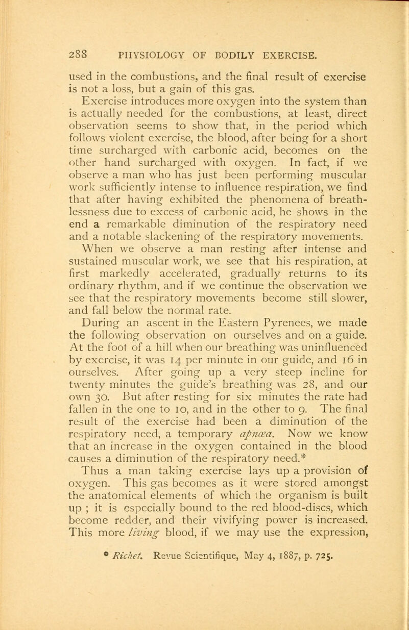 used in the combustions, and the final result of exercise is not a loss, but a gain of this gas. Exercise introduces more oxygen into the system than is actually needed for the combustions, at least, direct observation seems to show that, in the period which follows violent exercise, the blood, after being for a short time surcharged with carbonic acid, becomes on the other hand surcharged with oxygen. In fact, if we observe a man who has just been performing muscular work sufficiently intense to influence respiration, we find that after having exhibited the phenomena of breath- lessness due to excess of carbonic acid, he shows in the end a remarkable diminution of the respiratory need and a notable slackening of the respiratory movements. When we observe a man resting after intense and sustained muscular work, we see that his respiration, at first markedly accelerated, gradually returns to its ordinary rhythm, and if we continue the observation we see that the respiratory movements become still slower, and fall below the normal rate. During an ascent in the Eastern Pyrenees, we made the following observation on ourselves and on a guide. At the foot of a hill when our breathing was uninfluenced by exercise, it was 14 per minute in our guide, and 16 in ourselves. After going up a very steep incline for twenty minutes the guide's breathing was 28, and our own 30. But after resting for six minutes the rate had fallen in the one to 10, and in the other to 9. The final result of the exercise had been a diminution of the respiratory need, a temporary apncea. Now we know that an increase in the oxygen contained in the blood causes a diminution of the respiratory need.* Thus a man taking exercise lays up a provision of oxygen. This gas becomes as it were stored amongst the anatomical elements of which the organism is built up ; it is especially bound to the red blood-discs, which become redder, and their vivifying power is increased. This more living blood, if we may use the expression, 0 Richet. Revue Scientifique, May 4, 1887, p. 725.