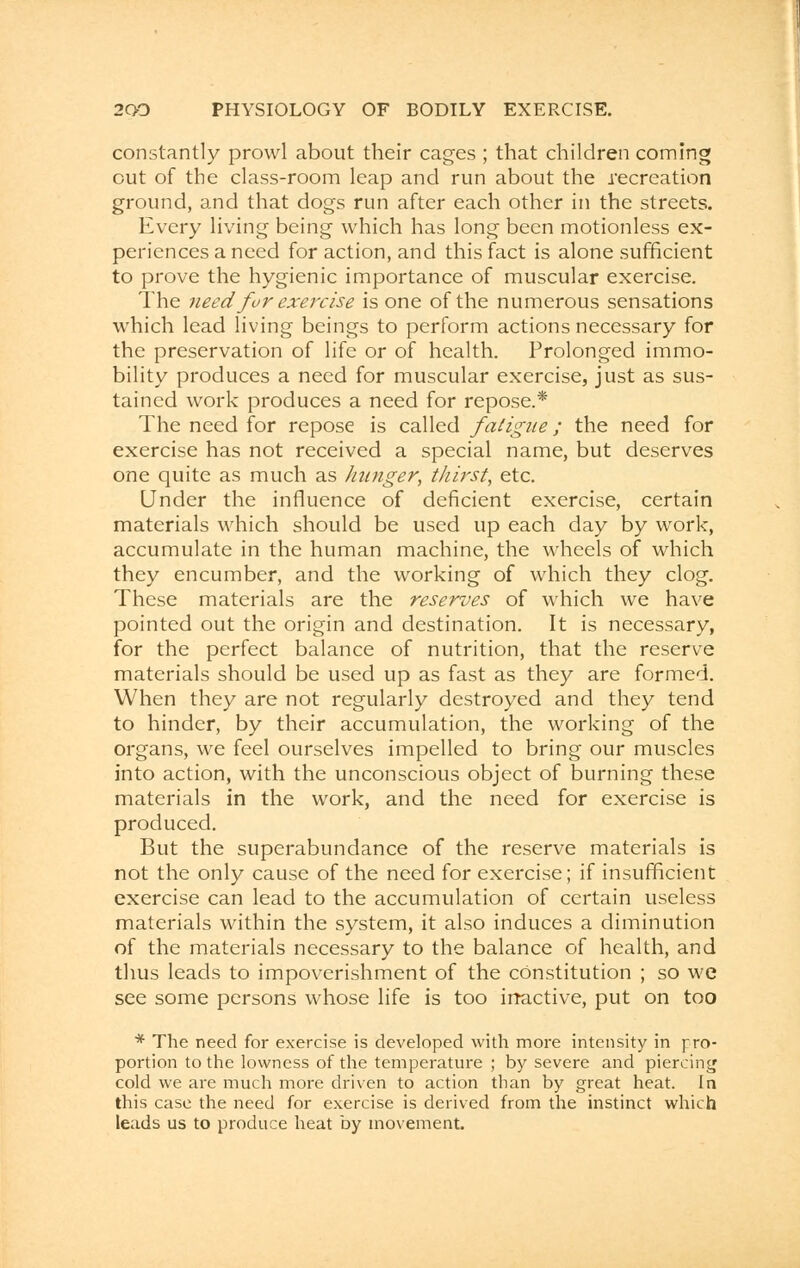 constantly prowl about their cages ; that children coming out of the class-room leap and run about the recreation ground, and that dogs run after each other in the streets. Every living being which has long been motionless ex- periences a need for action, and this fact is alone sufficient to prove the hygienic importance of muscular exercise. The need for exercise is one of the numerous sensations which lead living beings to perform actions necessary for the preservation of life or of health. Prolonged immo- bility produces a need for muscular exercise, just as sus- tained work produces a need for repose.* The need for repose is called fatigue; the need for exercise has not received a special name, but deserves one quite as much as hunger, thirst, etc. Under the influence of deficient exercise, certain materials which should be used up each day by work, accumulate in the human machine, the wheels of which they encumber, and the working of which they clog. These materials are the reserves of which we have pointed out the origin and destination. It is necessary, for the perfect balance of nutrition, that the reserve materials should be used up as fast as they are formed. When they are not regularly destroyed and they tend to hinder, by their accumulation, the working of the organs, we feel ourselves impelled to bring our muscles into action, with the unconscious object of burning these materials in the work, and the need for exercise is produced. But the superabundance of the reserve materials is not the only cause of the need for exercise; if insufficient exercise can lead to the accumulation of certain useless materials within the system, it also induces a diminution of the materials necessary to the balance of health, and thus leads to impoverishment of the constitution ; so we see some persons whose life is too irractive, put on too * The need for exercise is developed with more intensity in pro- portion to the lowness of the temperature ; by severe and piercing cold we are much more driven to action than by great heat. In this case the need for exercise is derived from the instinct which leads us to produce heat by movement.