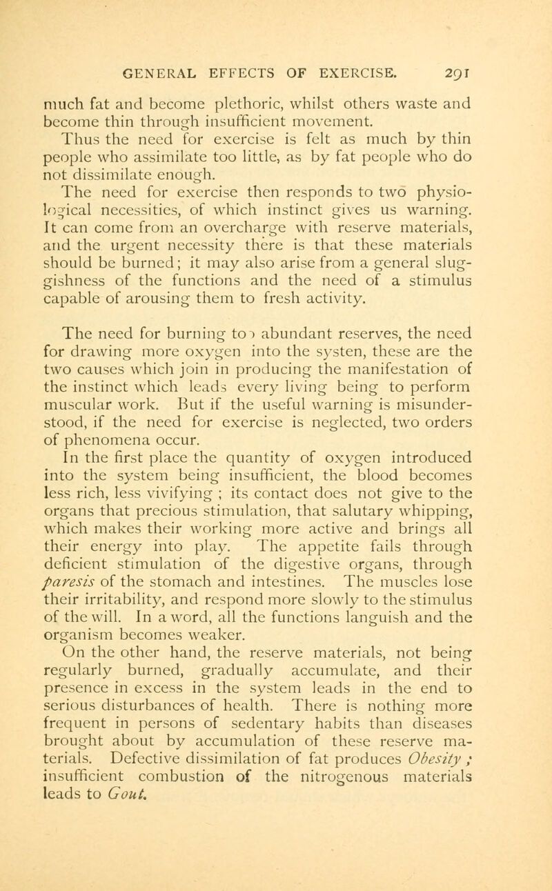 much fat and become plethoric, whilst others waste and become thin through insufficient movement. Thus the need for exercise is felt as much by thin people who assimilate too little, as by fat people who do not dissimilate enough. The need for exercise then responds to two physio- logical necessities, of which instinct gives us warning. It can come from an overcharge with reserve materials, and the urgent necessity there is that these materials should be burned; it may also arise from a general slug- gishness of the functions and the need of a stimulus capable of arousing them to fresh activity. The need for burning to~> abundant reserves, the need for drawing more oxygen into the systen, these are the two causes which join in producing the manifestation of the instinct which leads every living being to perform muscular work. But if the useful warning is misunder- stood, if the need for exercise is neglected, two orders of phenomena occur. In the first place the quantity of oxygen introduced into the system being insufficient, the blood becomes less rich, less vivifying ; its contact does not give to the organs that precious stimulation, that salutary whipping, which makes their working more active and brings all their energy into play. The appetite fails through deficient stimulation of the digestive organs, through paresis of the stomach and intestines. The muscles lose their irritability, and respond more slowly to the stimulus of the will. In a word, all the functions languish and the organism becomes weaker. On the other hand, the reserve materials, not being regularly burned, gradually accumulate, and their presence in excess in the system leads in the end to serious disturbances of health. There is nothing more frequent in persons of sedentary habits than diseases brought about by accumulation of these reserve ma- terials. Defective dissimilation of fat produces Obesity ; insufficient combustion of the nitrogenous materials leads to Gout.