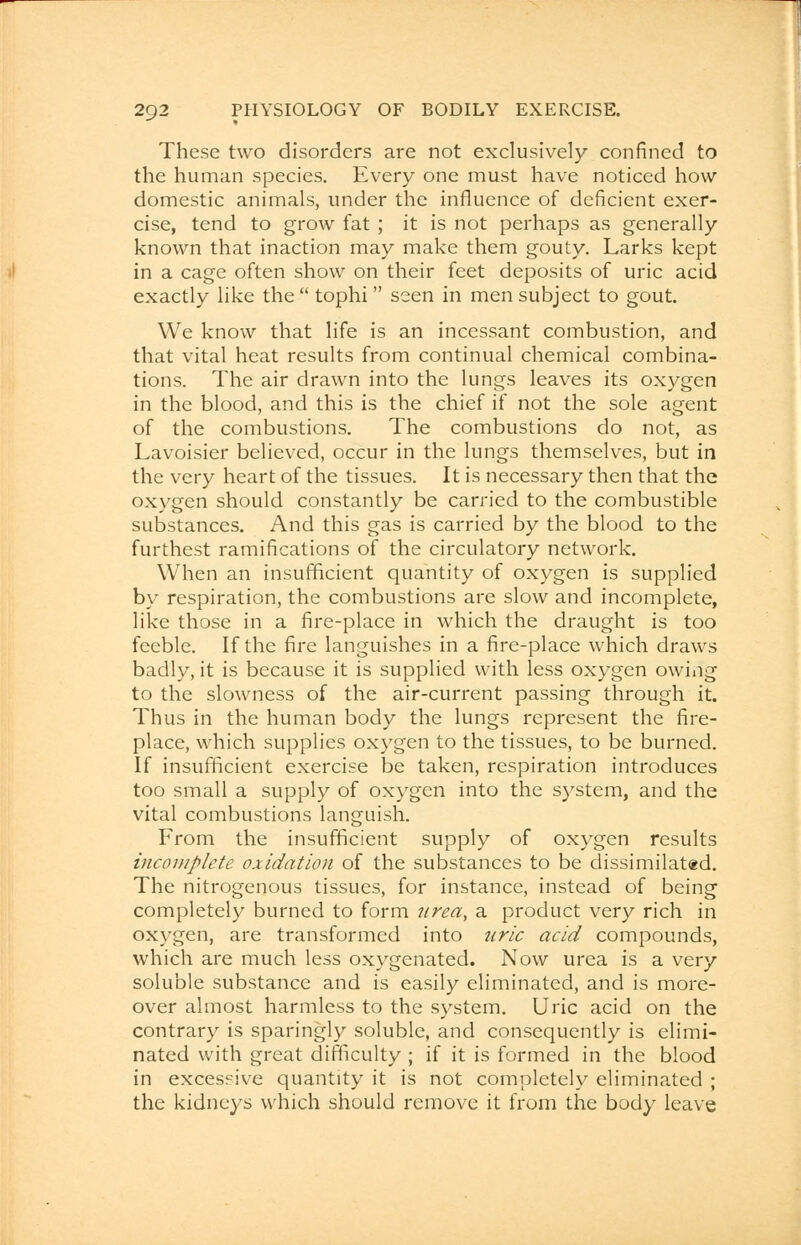 These two disorders are not exclusively confined to the human species. Every one must have noticed how domestic animals, under the influence of deficient exer- cise, tend to grow fat ; it is not perhaps as generally known that inaction may make them gouty. Larks kept in a cage often show on their feet deposits of uric acid exactly like the tophi seen in men subject to gout. We know that life is an incessant combustion, and that vital heat results from continual chemical combina- tions. The air drawn into the lungs leaves its oxygen in the blood, and this is the chief if not the sole agent of the combustions. The combustions do not, as Lavoisier believed, occur in the lungs themselves, but in the very heart of the tissues. It is necessary then that the oxygen should constantly be carried to the combustible substances. And this gas is carried by the blood to the furthest ramifications of the circulatory network. When an insufficient quantity of oxygen is supplied by respiration, the combustions are slow and incomplete, like those in a fire-place in which the draught is too feeble. If the fire languishes in a fire-place which draws badly, it is because it is supplied with less oxygen owing to the slowness of the air-current passing through it. Thus in the human body the lungs represent the fire- place, which supplies oxygen to the tissues, to be burned. If insufficient exercise be taken, respiration introduces too small a supply of oxygen into the system, and the vital combustions languish. From the insufficient supply of oxygen results incomplete oxidation of the substances to be dissimilated. The nitrogenous tissues, for instance, instead of being completely burned to form 7irea, a product very rich in oxygen, are transformed into uric acid compounds, which are much less oxygenated. Now urea is a very soluble substance and is easily eliminated, and is more- over almost harmless to the system. Uric acid on the contrary is sparingly soluble, and consequently is elimi- nated with great difficulty ; if it is formed in the blood in excessive quantity it is not completely eliminated ; the kidneys which should remove it from the body leave