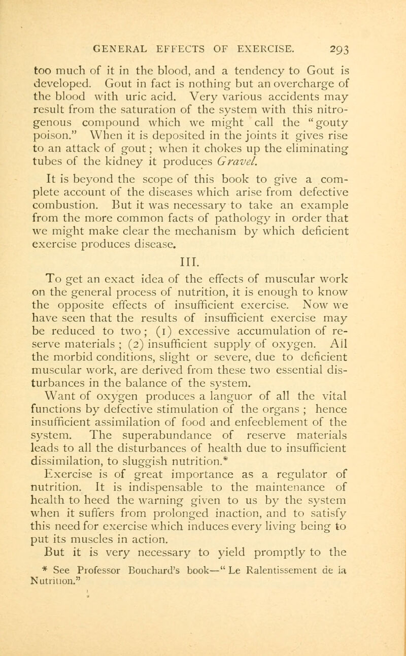 too much of it in the blood, and a tendency to Gout is developed. Gout in fact is nothing but an overcharge of the blood with uric acid. Very various accidents may result from the saturation of the system with this nitro- genous compound which we might call the gouty poison. When it is deposited in the joints it gives rise to an attack of gout; when it chokes up the eliminating tubes of the kidney it produces Gravel. It is beyond the scope of this book to give a com- plete account of the diseases which arise from defective combustion. But it was necessary to take an example from the more common facts of pathology in order that we might make clear the mechanism by which deficient exercise produces disease. III. To get an exact idea of the effects of muscular work on the general process of nutrition, it is enough to know the opposite effects of insufficient exercise. Now we have seen that the results of insufficient exercise may be reduced to two; (1) excessive accumulation of re- serve materials ; (2) insufficient supply of oxygen. Ail the morbid conditions, slight or severe, due to deficient muscular work, are derived from these two essential dis- turbances in the balance of the system. Want of oxygen produces a languor of all the vital functions by defective stimulation of the organs ; hence insufficient assimilation of food and enfeeblement of the system. The superabundance of reserve materials leads to all the disturbances of health due to insufficient dissimilation, to sluggish nutrition.* Exercise is of great importance as a regulator of nutrition. It is indispensable to the maintenance of health to heed the warning given to us by the system when it suffers from prolonged inaction, and to satisfy this need for exercise which induces every living being to put its muscles in action. But it is very necessary to yield promptly to the * See Professor Bouchard's book— Le Ralentissement cle ia Nutrition.