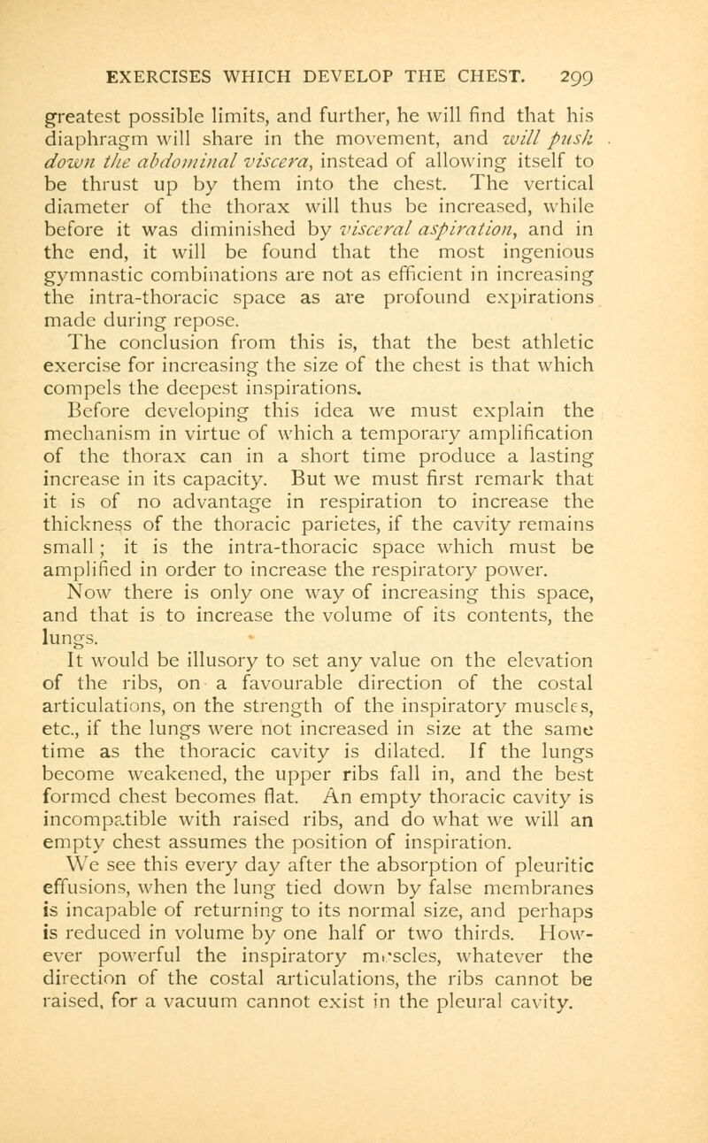 greatest possible limits, and further, he will find that his diaphragm will share in the movement, and will push down the abdominal viscera, instead of allowing itself to be thrust up by them into the chest. The vertical diameter of the thorax will thus be increased, while before it was diminished by visceral aspiration, and in the end, it will be found that the most ingenious gymnastic combinations are not as efficient in increasing the intra-thoracic space as are profound expirations made during repose. The conclusion from this is, that the best athletic exercise for increasing the size of the chest is that which compels the deepest inspirations. Before developing this idea we must explain the mechanism in virtue of which a temporary amplification of the thorax can in a short time produce a lasting increase in its capacity. But we must first remark that it is of no advantage in respiration to increase the thickness of the thoracic parietes, if the cavity remains small; it is the intra-thoracic space which must be amplified in order to increase the respiratory power. Now there is only one way of increasing this space, and that is to increase the volume of its contents, the lungs. It would be illusory to set any value on the elevation of the ribs, on a favourable direction of the costal articulations, on the strength of the inspiratory muscles, etc., if the lungs were not increased in size at the same time as the thoracic cavity is dilated. If the lungs become weakened, the upper ribs fall in, and the best formed chest becomes flat. An empty thoracic cavity is incompatible with raised ribs, and do what we will an empty chest assumes the position of inspiration. We see this every day after the absorption of pleuritic effusions, when the lung tied down by false membranes is incapable of returning to its normal size, and perhaps is reduced in volume by one half or two thirds. How- ever powerful the inspiratory muscles, whatever the direction of the costal articulations, the ribs cannot be raised, for a vacuum cannot exist in the pleural cavity.