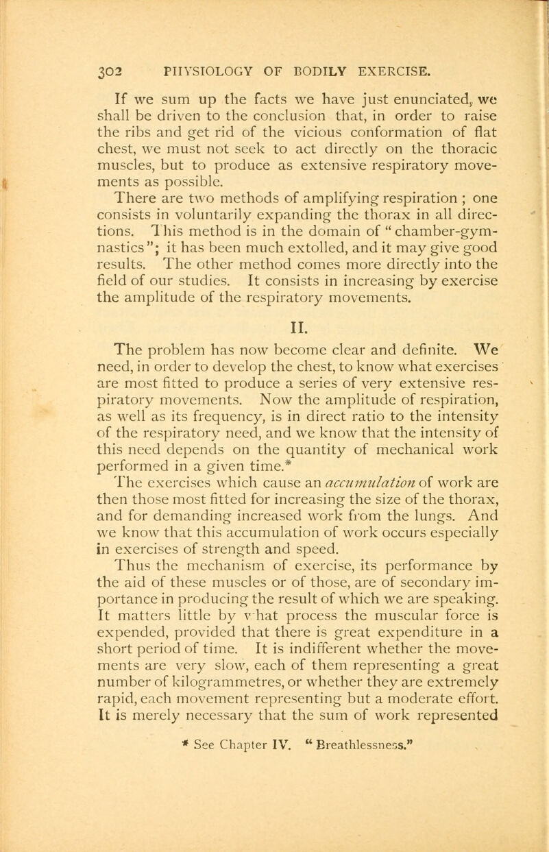 If we sum up the facts we have just enunciated^ we shall be driven to the conclusion that, in order to raise the ribs and get rid of the vicious conformation of flat chest, we must not seek to act directly on the thoracic muscles, but to produce as extensive respiratory move- ments as possible. There are two methods of amplifying respiration ; one consists in voluntarily expanding the thorax in all direc- tions. This method is in the domain of chamber-gym- nastics; it has been much extolled, and it may give good results. The other method comes more directly into the field of our studies. It consists in increasing by exercise the amplitude of the respiratory movements. II. The problem has now become clear and definite. We need, in order to develop the chest, to know what exercises are most fitted to produce a series of very extensive res- piratory movements. Now the amplitude of respiration, as well as its frequency, is in direct ratio to the intensity of the respiratory need, and we know that the intensity of this need depends on the quantity of mechanical work performed in a given time.* The exercises which cause an accumulation of work are then those most fitted for increasing the size of the thorax, and for demanding increased work from the lungs. And we know that this accumulation of work occurs especially in exercises of strength and speed. Thus the mechanism of exercise, its performance by the aid of these muscles or of those, are of secondary im- portance in producing the result of which we are speaking. It matters little by what process the muscular force is expended, provided that there is great expenditure in a short period of time. It is indifferent whether the move- ments are very slow, each of them representing a great number of kilogrammetres, or whether they are extremely rapid, each movement representing but a moderate effort. It is merely necessary that the sum of work represented * See Chapter IV. Breathlessness.