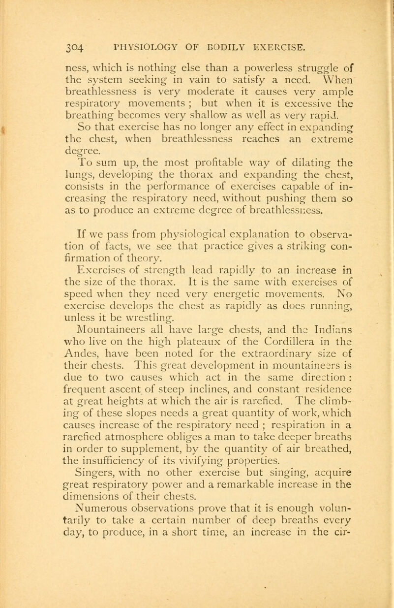 ness, which is nothing else than a powerless struggle of the system seeking in vain to satisfy a need. When breathlessness is very moderate it causes very ample respiratory movements ; but when it is excessive the breathing becomes very shallow as well as very rapid. So that exercise has no longer any effect in expanding the chest, when breathlessness reaches an extreme degree. To sum up, the most profitable way of dilating the lungs, developing the thorax and expanding the chest, consists in the performance of exercises capable of in- creasing the respiratory need, without pushing them so as to produce an extreme degree of breathlessness. If we pass from physiological explanation to observa- tion of facts, we see that practice gives a striking con- firmation of theory. Exercises of strength lead rapidly to an increase in the size of the thorax. It is the same with exercises of speed when they need very energetic movements. No exercise develops the chest as rapidly as does running, unless it be wrestling. Mountaineers all have large chests, and the Indians who live on the high plateaux of the Cordillera in the Andes, have been noted for the extraordinary size of their chests. This great development in mountaineers is due to two causes which act in the same direction : frequent ascent of steep inclines, and constant residence at great heights at which the air is rarefied. The climb- ing of these slopes needs a great quantity of work, which causes increase of the respiratory need ; respiration in a rarefied atmosphere obliges a man to take deeper breaths in order to supplement, by the quantity of air breathed, the insufficiency of its vivifying properties. Singers, with no other exercise but singing, acquire great respiratory power and a remarkable increase in the dimensions of their chests. Numerous observations prove that it is enough volun- tarily to take a certain number of deep breaths every day, to produce, in a short time, an increase in the cir-