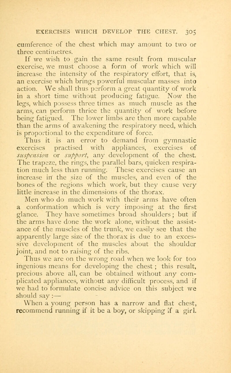 cumference of the chest which may amount to two or three centimetres. If we wish to gain the same result from muscular exercise, we must choose a form of work which will increase the intensity of the respiratory effort, that is, an exercise which brings powerful muscular masses into action. We shall thus perform a great quantity of work in a short time without producing fatigue. Now the legs, which possess three times as much muscle as the arms, can perform thrice the quantity of work before being fatigued. The lower limbs are then more capable than the arms of awakening the respiratory need, which is proportional to the expenditure of force. Thus it is an error to demand from gymnastic exercises practised with appliances, exercises of suspension or support, any development of the chest. The trapeze, the rings, the parallel bars, quicken respira- tion much less than running. These exercises cause an increase in the size of the muscles, and even of the bones of the regions which work, but they cause very little increase in the dimensions of the thorax. Men who do much work with their arms have often a conformation which is very imposing at the first glance. They have sometimes broad shoulders; but if the arms have done the work alone, without the assist- ance of the muscles of the trunk, we easily see that the apparently large size of the thorax is due to an exces- sive development of the muscles about the shoulder joint, and not to raising of the ribs. Thus we are on the wrong road when we look for too ingenious means for developing the chest; this result, precious above all, can be obtained without any com- plicated appliances, without any difficult process, and if we had to formulate concise advice on this subject we should say :— When a young person has a narrow and flat chest, recommend running if it be a boy, or skipping if a girl.