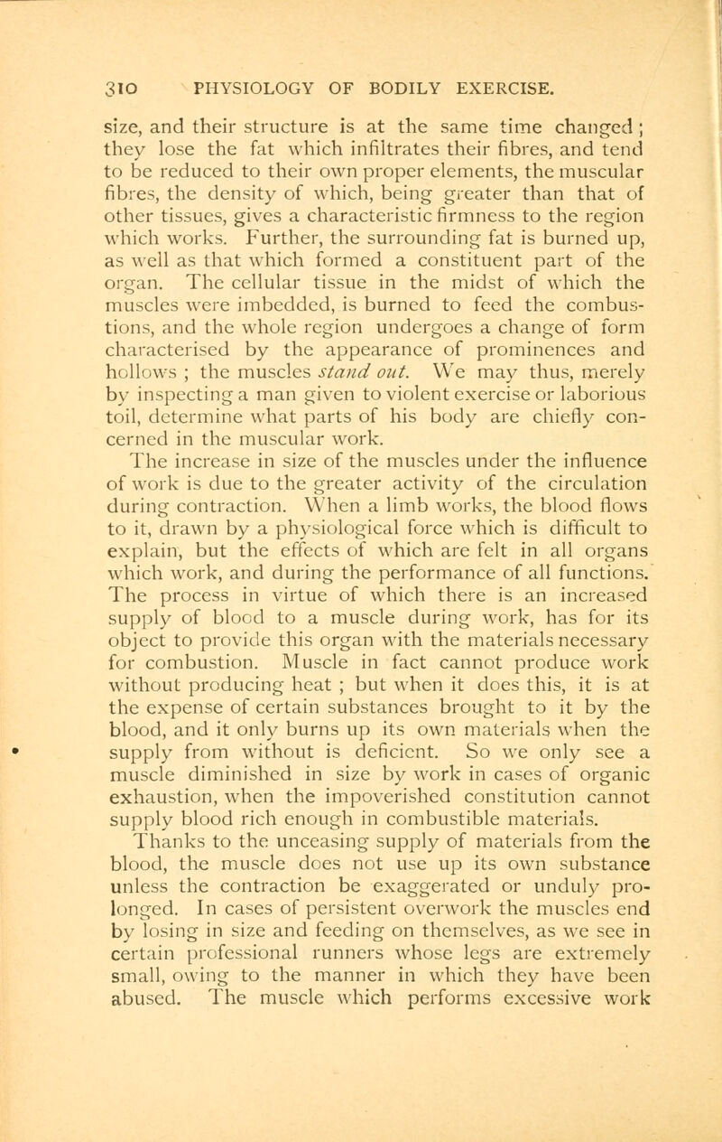 size, and their structure is at the same time changed ; they lose the fat which infiltrates their fibres, and tend to be reduced to their own proper elements, the muscular fibres, the density of which, being greater than that of other tissues, gives a characteristic firmness to the region which works. Further, the surrounding fat is burned up, as well as that which formed a constituent part of the organ. The cellular tissue in the midst of which the muscles were imbedded, is burned to feed the combus- tions, and the whole region undergoes a change of form characterised by the appearance of prominences and hollows ; the muscles stand out. We may thus, merely by inspecting a man given to violent exercise or laborious toil, determine what parts of his body are chiefly con- cerned in the muscular work. The increase in size of the muscles under the influence of work is due to the greater activity of the circulation during contraction. When a limb works, the blood flows to it, drawn by a physiological force which is difficult to explain, but the effects of which are felt in all organs which work, and during the performance of all functions. The process in virtue of which there is an increased supply of blood to a muscle during work, has for its object to provide this organ with the materials necessary for combustion. Muscle in fact cannot produce work without producing heat ; but when it does this, it is at the expense of certain substances brought to it by the blood, and it only burns up its own materials when the supply from without is deficient. So we only see a muscle diminished in size by work in cases of organic exhaustion, when the impoverished constitution cannot supply blood rich enough in combustible materials. Thanks to the unceasing supply of materials from the blood, the muscle does not use up its own substance unless the contraction be exaggerated or unduly pro- longed. In cases of persistent overwork the muscles end by losing in size and feeding on themselves, as we see in certain professional runners whose legs are extremely small, owing to the manner in which they have been abused. The muscle which performs excessive work