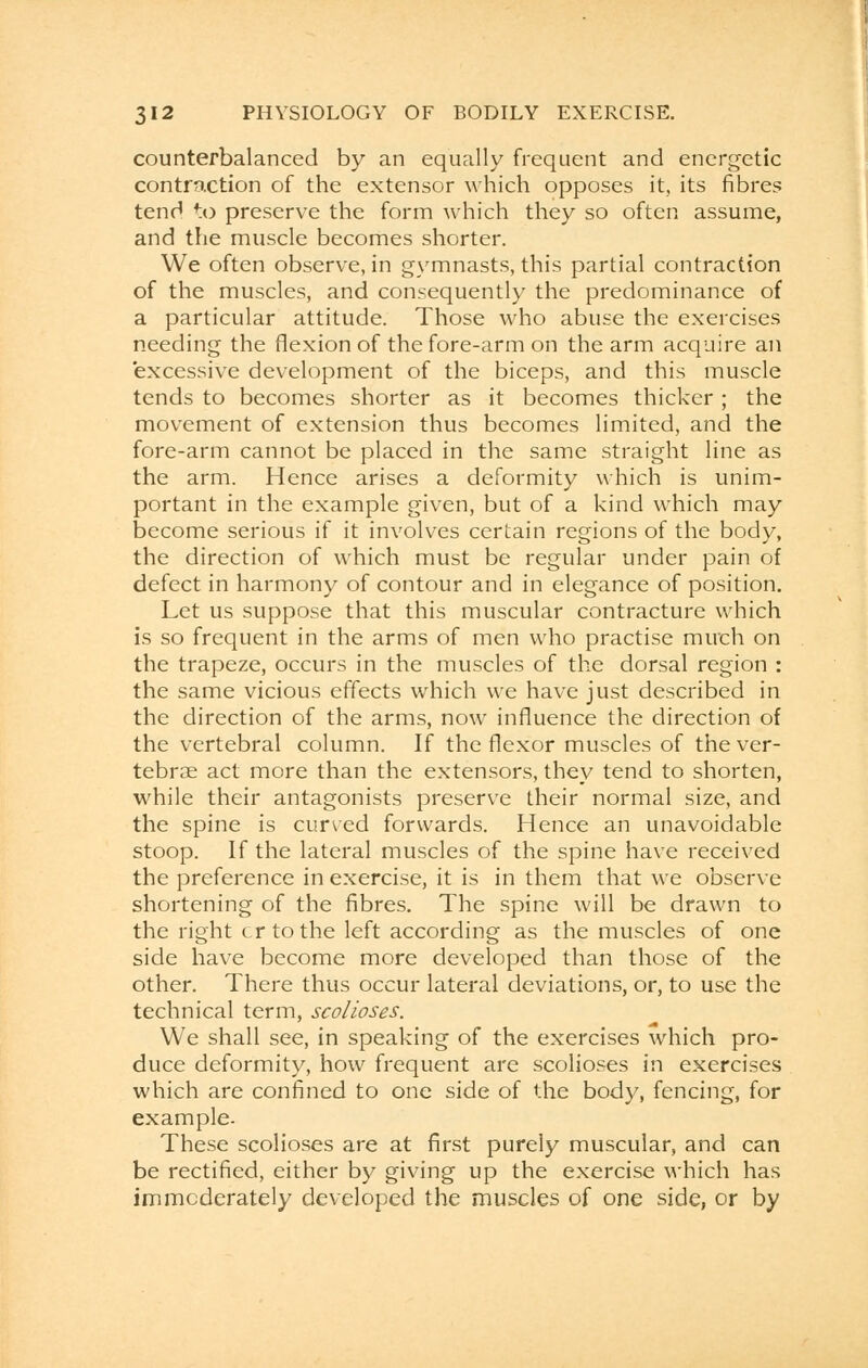 counterbalanced by an equally frequent and energetic contraction of the extensor which opposes it, its fibres tend to preserve the form which they so often assume, and the muscle becomes shorter. We often observe, in gymnasts, this partial contraction of the muscles, and consequently the predominance of a particular attitude. Those who abuse the exercises needing the flexion of the fore-arm on the arm acquire an excessive development of the biceps, and this muscle tends to becomes shorter as it becomes thicker; the movement of extension thus becomes limited, and the fore-arm cannot be placed in the same straight line as the arm. Hence arises a deformity which is unim- portant in the example given, but of a kind which may become serious if it involves certain regions of the body, the direction of which must be regular under pain of defect in harmony of contour and in elegance of position. Let us suppose that this muscular contracture which is so frequent in the arms of men who practise much on the trapeze, occurs in the muscles of the dorsal region : the same vicious effects which we have just described in the direction of the arms, now influence the direction of the vertebral column. If the flexor muscles of the ver- tebrae act more than the extensors, they tend to shorten, while their antagonists preserve their normal size, and the spine is curved forwards. Hence an unavoidable stoop. If the lateral muscles of the spine have received the preference in exercise, it is in them that we observe shortening of the fibres. The spine will be drawn to the right cr to the left according as the muscles of one side have become more developed than those of the other. There thus occur lateral deviations, or, to use the technical term, scolioses. We shall see, in speaking of the exercises which pro- duce deformity, how frequent are scolioses in exercises which are confined to one side of the body, fencing, for example- These scolioses are at first purely muscular, and can be rectified, either by giving up the exercise which has immoderately developed the muscles of one side, or by