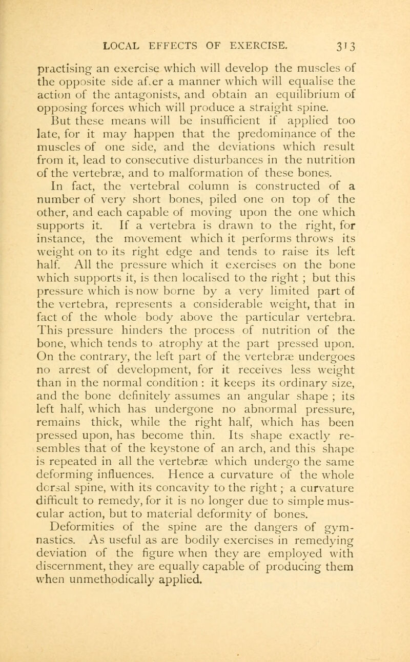 practising an exercise which will develop the muscles of the opposite side af.er a manner which will equalise the action of the antagonists, and obtain an equilibrium of opposing forces which will produce a straight spine. But these means will be insufficient if applied too late, for it may happen that the predominance of the muscles of one side, and the deviations which result from it, lead to consecutive disturbances in the nutrition of the vertebrae, and to malformation of these bones. In fact, the vertebral column is constructed of a number of very short bones, piled one on top of the other, and each capable of moving upon the one which supports it. If a vertebra is drawn to the right, for instance, the movement which it performs throws its weight on to its right edge and tends to raise its left half. All the pressure which it exercises on the bone which supports it, is then localised to the right ; but this pressure which is now borne by a very limited part of the vertebra, represents a considerable weight, that in fact of the whole body above the particular vertebra. This pressure hinders the process of nutrition of the bone, which tends to atrophy at the part pressed upon. On the contrary, the left part of the vertebrae undergoes no arrest of development, for it receives less weight than in the normal condition : it keeps its ordinary size, and the bone definitely assumes an angular shape ; its left half, which has undergone no abnormal pressure, remains thick, while the right half, which has been pressed upon, has become thin. Its shape exactly re- sembles that of the keystone of an arch, and this shape is repeated in all the vertebrae which undergo the same deforming influences. Hence a curvature of the whole dorsal spine, with its concavity to the right; a curvature difficult to remedy, for it is no longer due to simple mus- cular action, but to material deformity of bones. Deformities of the spine are the dangers of gym- nastics. As useful as are bodily exercises in remedying deviation of the figure when they are employed with discernment, they are equally capable of producing them when unmethodically applied.