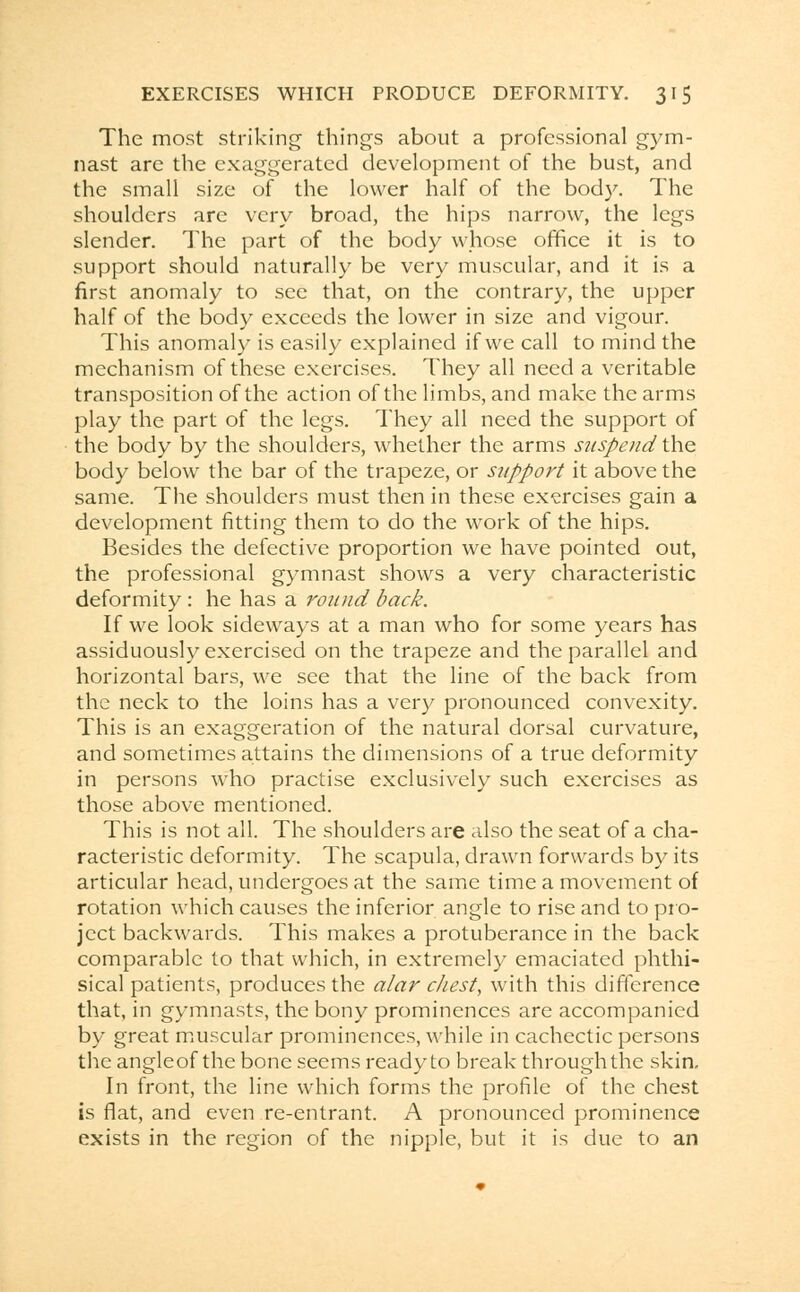 The most striking things about a professional gym- nast are the exaggerated development of the bust, and the small size of the lower half of the body. The shoulders are very broad, the hips narrow, the legs slender. The part of the body whose office it is to support should naturally be very muscular, and it is a first anomaly to see that, on the contrary, the upper half of the body exceeds the lower in size and vigour. This anomaly is easily explained if we call to mind the mechanism of these exercises. They all need a veritable transposition of the action of the limbs, and make the arms play the part of the legs. They all need the support of the body by the shoulders, whether the arms suspend the body below the bar of the trapeze, or support it above the same. The shoulders must then in these exercises gain a development fitting them to do the work of the hips. Besides the defective proportion we have pointed out, the professional gymnast shows a very characteristic deformity : he has a round back. If we look sideways at a man who for some years has assiduously exercised on the trapeze and the parallel and horizontal bars, we see that the line of the back from the neck to the loins has a very pronounced convexity. This is an exaggeration of the natural dorsal curvature, and sometimes attains the dimensions of a true deformity in persons who practise exclusively such exercises as those above mentioned. This is not all. The shoulders are also the seat of a cha- racteristic deformity. The scapula, drawn forwards by its articular head, undergoes at the same time a movement of rotation which causes the inferior angle to rise and to pro- ject backwards. This makes a protuberance in the back comparable to that which, in extremely emaciated phthi- sical patients, produces the alar chest, with this difference that, in gymnasts, the bony prominences are accompanied by great muscular prominences, while in cachectic persons the angleof the bone seems ready to break through the skin. In front, the line which forms the profile of the chest is flat, and even re-entrant. A pronounced prominence exists in the region of the nipple, but it is due to an