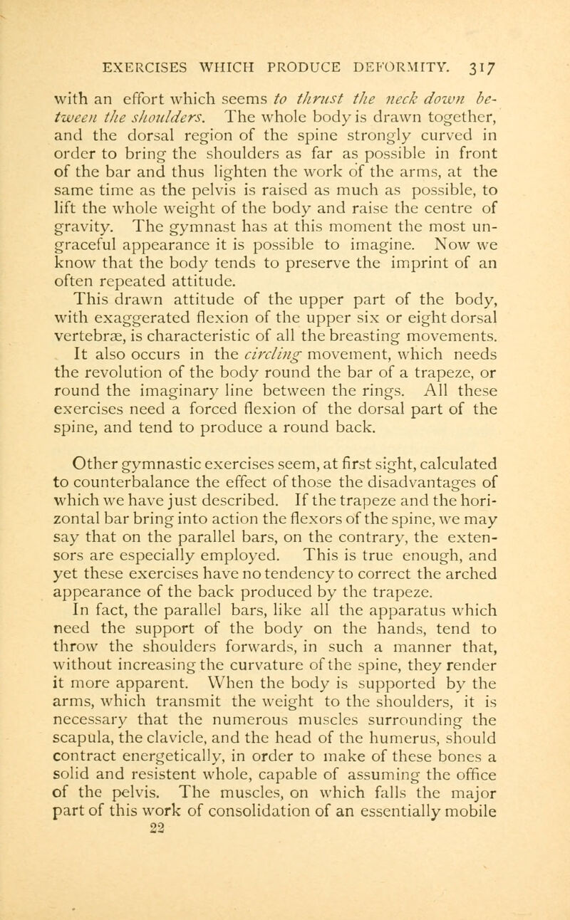 with an effort which seems to thrust the neck down be- tween the shoulders. The whole body is drawn together, and the dorsal region of the spine strongly curved in order to bring the shoulders as far as possible in front of the bar and thus lighten the work of the arms, at the same time as the pelvis is raised as much as possible, to lift the whole weight of the body and raise the centre of gravity. The gymnast has at this moment the most un- graceful appearance it is possible to imagine. Now we know that the body tends to preserve the imprint of an often repeated attitude. This drawn attitude of the upper part of the body, with exaggerated flexion of the upper six or eight dorsal vertebrae, is characteristic of all the breasting movements. It also occurs in the circling movement, which needs the revolution of the body round the bar of a trapeze, or round the imaginary line between the rings. All these exercises need a forced flexion of the dorsal part of the spine, and tend to produce a round back. Other gymnastic exercises seem, at first sight, calculated to counterbalance the effect of those the disadvantages of which we have just described. If the trapeze and the hori- zontal bar bring into action the flexors of the spine, we may say that on the parallel bars, on the contrary, the exten- sors are especially employed. This is true enough, and yet these exercises have no tendency to correct the arched appearance of the back produced by the trapeze. In fact, the parallel bars, like all the apparatus which need the support of the body on the hands, tend to throw the shoulders forwards, in such a manner that, without increasing the curvature of the spine, they render it more apparent. When the body is supported by the arms, which transmit the weight to the shoulders, it is necessary that the numerous muscles surrounding the scapula, the clavicle, and the head of the humerus, should contract energetically, in order to make of these bones a solid and resistent whole, capable of assuming the office of the pelvis. The muscles, on which falls the major part of this work of consolidation of an essentially mobile 22