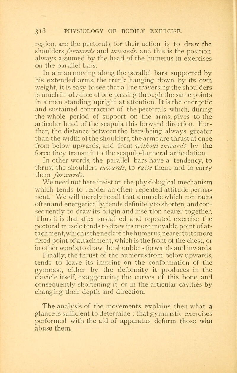region, are the pectorals, for their action is to draw the shoulders forwards and inwards, and this is the position always assumed by the head of the humerus in exercises on the parallel bars. In a man moving along the parallel bars supported by his extended arms, the trunk hanging down by its own weight, it is easy to see that a line traversing the shoulders is much in advance of one passing through the same points in a man standing upright at attention. It is the energetic and sustained contraction of the pectorals which, during the whole period of support on the arms, gives to the articular head of the scapula this forward direction. Fur- ther, the distance between the bars being always greater than the width of the shoulders, the arms are thrust at once from below upwards, and from without inwards by the force they transmit to the scapulo-humeral articulation. In other words, the parallel bars have a tendency, to thrust the shoulders inwards, to raise them, and to carry them forwards. We need not here insist on the physiological mechanism which tends to render an often repeated attitude perma- nent. We will merely recall that a muscle which contracts oftenand energetically,tends definitelyto shorten, and con- sequently to draw its origin and insertion nearer together. Thus it is that after sustained and repeated exercise the pectoral muscle tends to draw its more movable point of at- tachment, which is theneckof the humerus, nearer toits more fixed point of attachment, which is the front of the chest, or in other words,to draw the shoulders forwards and inwards. Finally, the thrust of the humerus from below upwards, tends to leave its imprint on the conformation of the gymnast, either by the deformity it produces in the clavicle itself, exaggerating the curves of this bone, and consequently shortening it, or in the articular cavities by changing their depth and direction. The analysis of the movements explains then what a glance is sufficient to determine ; that gymnastic exercises performed with the aid of apparatus deform those who abuse them.